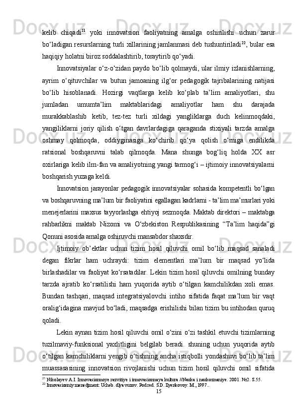 kelib   chiqadi 21
  yoki   innovatsion   faoliyatning   amalga   oshirilishi   uchun   zarur
bo‘ladigan resurslarning turli xillarining jamlanmasi deb tushuntiriladi 22
, bular esa
haqiqiy holatni biroz soddalashtirib, toraytirib qo‘yadi.
Innovatsiyalar o‘z-o‘zidan paydo bo‘lib qolmaydi, ular ilmiy izlanishlarning,
ayrim   o‘qituvchilar   va   butun   jamoaning   ilg‘or   pedagogik   tajribalarining   natijasi
bo‘lib   hisoblanadi.   Hozirgi   vaqtlarga   kelib   ko‘plab   ta’lim   amaliyotlari,   shu
jumladan   umumta’lim   maktablaridagi   amaliyotlar   ham   shu   darajada
murakkablashib   ketib,   tez-tez   turli   xildagi   yangliklarga   duch   kelinmoqdaki,
yangiliklarni   joriy   qilish   o‘tgan   davrlardagiga   qaraganda   stixiyali   tarzda   amalga
oshmay   qolmoqda,   oddiyginasiga   ko‘chirib   qo‘ya   qolish   o‘rniga   endilikda
ratsional   boshqaruvni   talab   qilmoqda.   Mana   shunga   bog‘liq   holda   XX   asr
oxirlariga kelib ilm-fan va amaliyotning yangi tarmog‘i – ijtimoiy innovatsiyalarni
boshqarish yuzaga keldi.
Innovatsion   jarayonlar   pedagogik   innovatsiyalar   sohasida   kompetentli   bo‘lgan
va boshqaruvning ma’lum bir faoliyatini egallagan kadrlarni - ta’lim ma’murlari yoki
menejerlarini maxsus tayyorlashga ehtiyoj sezmoqda. Maktab direktori – maktabga
rahbarlikni   maktab   Nizomi   va   O‘zbekiston   Respublikasining   “Ta’lim   haqida”gi
Qonuni asosida amalga oshiruvchi mansabdor shaxsdir. 
Ijtimoiy   ob’ektlar   uchun   tizim   hosil   qiluvchi   omil   bo‘lib   maqsad   sanaladi
degan   fikrlar   ham   uchraydi:   tizim   elementlari   ma’lum   bir   maqsad   yo‘lida
birlashadilar va faoliyat ko‘rsatadilar . Lekin tizim hosil qiluvchi omilning bunday
tarzda   ajratib   ko‘rsatilishi   ham   yuqorida   aytib   o‘tilgan   kamchilikdan   xoli   emas.
Bundan   tashqari,   maqsad   integratsiyalovchi   intiho   sifatida   faqat   ma’lum   bir   vaqt
oralig‘idagina mavjud bo‘ladi, maqsadga erishilishi bilan tizim bu intihodan quruq
qoladi.
Lekin aynan tizim hosil qiluvchi omil o‘zini o‘zi tashkil etuvchi tizimlarning
tuzilmaviy-funksional   yaxlitligini   belgilab   beradi.   shuning   uchun   yuqorida   aytib
o‘tilgan kamchiliklarni yengib o‘tishning ancha istiqbolli yondashuvi bo‘lib ta’lim
muassasasining   innovatsion   rivojlanishi   uchun   tizim   hosil   qiluvchi   omil   sifatida
21
 Nikolayev A.I. Innovasionnoye razvitiye i innovasionnaya kultura //Nauka i naukoznaniye. 2001. №2. S.55.
22
 Innovasionniy menedjment: Ucheb. dlya vuzov. Pod red. S.D. Ilyenkovoy. M., 1997..
15 