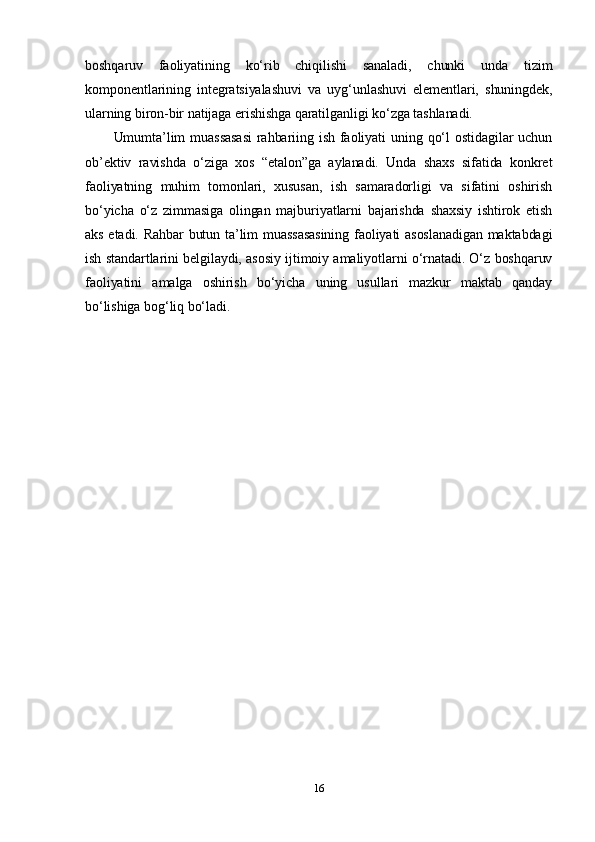 boshqaruv   faoliyatining   ko‘rib   chiqilishi   sanaladi,   chunki   unda   tizim
komponentlarining   integratsiyalashuvi   va   uyg‘unlashuvi   elementlari,   shuningdek,
ularning biron-bir natijaga erishishga qaratilganligi ko‘zga tashlanadi.
Umumta’lim  muassasasi  rahbariing ish  faoliyati  uning qo‘l  ostidagilar  uchun
ob’ektiv   ravishda   o‘ziga   xos   “etalon”ga   aylanadi.   Unda   shaxs   sifatida   konkret
faoliyatning   muhim   tomonlari,   xususan,   ish   samaradorligi   va   sifatini   oshirish
bo‘yicha   o‘z   zimmasiga   olingan   majburiyatlarni   bajarishda   shaxsiy   ishtirok   etish
aks etadi. Rahbar butun ta’lim muassasasining faoliyati asoslanadigan maktabdagi
ish standartlarini belgilaydi, asosiy ijtimoiy amaliyotlarni o‘rnatadi. O‘z boshqaruv
faoliyatini   amalga   oshirish   bo‘yicha   uning   usullari   mazkur   maktab   qanday
bo‘lishiga bog‘liq bo‘ladi.
16 