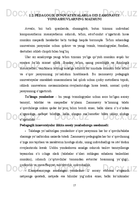 1.2. PEDAGOGIK INNOVATSIYALARGA OID ZAMONAVIY
YONDASHUVLARNING MAZMUNI
Avvalo,   biz   turli   qismlarida,   shuningdek,   butun   tizimini   individual
komponentlarini   xususiyatlarini   oshirish,   ta'lim,   atrof-muhit   o‘zgartirish   hissa
mumkin   maqsadli   harakatlar   ba'zi   turdagi   haqida   bormoqda.   T a'lim   sohasidagi
innovatsion   jarayonlar   uchun   qidiruv   va   yangi   texnik,   texnologiyalar,   fondlari ,
dasturlari ishlab chiqish bilan bo g ‘liq.
Ular   siz   amaliyotga   yangi   ta'lim   tizimini   yo‘lga   qo‘yish   mumkin   orqali   bir
vositasi   bo‘lib   xizmat   qiladi.   Bunday   ta'lim,   uning   psixologik   va   fiziologik
xususiyatlari, vazifalarni keyingi amalga oshirish ko‘rinishida mumkin bola ta'lim
va   o‘quv   jarayonining   yo‘nalishini   hisoblanadi.   Bu   zamonaviy   pedagogik
innovatsiyalar   murakkab   muammolarni   hal   qilish   uchun   ijodiy  metodlarni   topish,
ishlash   innovatsion   mexanizmlarini   rivojlantirishga   hissa   kerak ,   normal   ijodiy
jarayonning o‘zgartirish.
Ta'limga   yondashuv   -   bu   yangi   texnologiyalar   uchun   asos   bo‘lgan   asosiy
tamoyil,   talablar   va   maqsadlar   to‘plami.   Zamonaviy   ta’limning   talabi
o‘quvchilarga   imkon   qadar   ko‘proq   bilim   berish   emas,   balki   ularni   o‘z-o‘zidan
o‘rganishga,   nafaqat   bilishga,   balki   olingan   ma’lumotlar   bilan   ishlay   olishga
o‘rgatishdir.
Pedagogik innovatsiyalar ikkita asosiy yondashuvga asoslanadi:
 Talabaga yo‘naltirilgan yondashuv o‘quv jarayonini har bir  o‘quvchi/talaba
shaxsiga yo‘naltirishni nazarda tutadi. Zamonaviy pedagogika har bir o‘quvchining
o‘ziga xos tajribasi   va xarakterini hisobga olishi , uning individualligi va iste’dodini
rivojlantirishi   kerak.   Ushbu   yondashuvni   amalga   oshirish   tanlov   tamoyillariga
tayanishni   o‘z   ichiga   oladi   (talabalar   o‘zlari   xohlagan   sohalarni   tanlashlari
mumkin),   ishonch   (o‘qituvchilar   tomonidan   avtoritar   bosimning   yo‘qligi),
ijodkorlik va muvaffaqiyat, sub'ektivlik, individuallik;
 Kompetensiyaga   asoslangan   yondashuv   U   asosiy   e'tiborni   o‘rganish
natijasiga   qaratadi,   natijada   esa   bilimlar   yig‘indisi   emas,   balki   ko‘nikmalar
17 