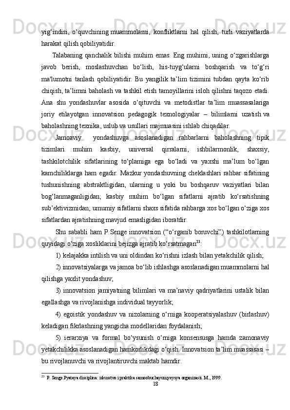 yig‘indisi,   o‘quvchining   muammolarni ,   konfliktlarni   hal   qilish,   turli   vaziyatlarda
harakat qilish qobiliyatidir.
Talabaning   qanchalik   bilishi   muhim   emas.   Eng  muhimi,  uning   o‘zgarishlarga
javob   berish,   moslashuvchan   bo‘lish,   his-tuyg‘ularni   boshqarish   va   to‘g‘ri
ma'lumotni   tanlash   qobiliyatidir.   Bu   yangilik   ta’lim   tizimini   tubdan   qayta   ko‘rib
chiqish, ta’limni baholash va tashkil etish tamoyillarini isloh qilishni taqozo etadi.
Ana   shu   yondashuvlar   asosida   o‘qituvchi   va   metodistlar   ta’lim   muassasalariga
joriy   etilayotgan   innovatsion   pedagogik   texnologiyalar   –   bilimlarni   uzatish   va
baholashning texnika , uslub va usullari majmuasini ishlab chiqadilar.
Jamoaviy     yondashuvga   asoslanadigan   rahbarlarni   baholashning   tipik
tizimlari   muhim   kasbiy,   universal   qirralarni,   ishbilarmonlik,   shaxsiy,
tashkilotchilik   sifatlarining   to‘plamiga   ega   bo‘ladi   va   yaxshi   ma’lum   bo‘lgan
kamchiliklarga   ham   egadir.   Mazkur   yondashuvning   cheklashlari   rahbar   sifatining
tushunishning   abstraktligidan,   ularning   u   yoki   bu   boshqaruv   vaziyatlari   bilan
bog‘lanmaganligidan;   kasbiy   muhim   bo‘lgan   sifatlarni   ajratib   ko‘rsatishning
sub’ektivizmidan; umumiy sifatlarni shaxs sifatida rahbarga xos bo‘lgan o‘ziga xos
sifatlardan ajratishning mavjud emasligidan iboratdir .
Shu   sababli   ham   P.Senge   innovatsion   (“o‘rganib   boruvchi”)   tashkilotlarning
quyidagi o‘ziga xosliklarini bejizga ajratib ko‘rsatmagan 23
: 
1) kelajakka intilish va uni oldindan ko‘rishni izlash bilan yetakchilik qilish; 
2) innovatsiyalarga va jamoa bo‘lib ishlashga asoslanadigan muammolarni hal
qilishga yaxlit yondashuv; 
3)   innovatsion   jamiyatning  bilimlari   va   ma’naviy   qadriyatlarini   ustalik   bilan
egallashga va rivojlanishga individual tayyorlik; 
4)   egoistik   yondashuv   va   nizolarning   o‘rniga   kooperatsiyalashuv   (birlashuv)
keladigan fikrlashning yangicha modellaridan foydalanish ; 
5)   ierarxiya   va   formal   bo‘ysunish   o‘rniga   konsensusga   hamda   zamonaviy
yetakchilikka asoslanadigan hamkorlikdagi o‘qish. Innovatsion ta’lim muassasasi –
bu rivojlanuvchi va rivojlantiruvchi maktab hamdir.
23
  P. Senge.Pyataya dissiplina: iskusstvo i praktika samoobuchayu щ yeysya organizasii. M., 1999.
18 