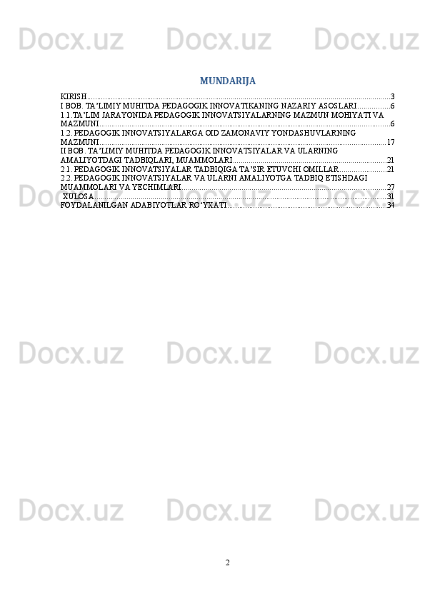 MUNDARIJA
KIRISH ........................................................................................................................................................ 3
I BOB. TA’LIMIY MUHITDA PEDAGOGIK INNOVATIKANING NAZARIY ASOSLARI ................ 6
1.1.TA’LIM JARAYONIDA PEDAGOGIK INNOVATSIYALARNING MAZMUN MOHIYATI VA 
MAZMUNI ................................................................................................................................................. 6
1.2. PEDAGOGIK INNOVATSIYALARGA OID ZAMONAVIY YONDASHUVLARNING 
MAZMUNI ............................................................................................................................................... 17
II BOB. TA’LIMIY MUHITDA PEDAGOGIK INNOVATSIYALAR VA ULARNING 
AMALIYOTDAGI TADBIQLARI, MUAMMOLARI ............................................................................. 21
2.1. PEDAGOGIK INNOVATSIYALAR TADBIQIGA TA’SIR ETUVCHI OMILLAR ....................... 21
2.2. PEDAGOGIK INNOVATSIYALAR VA ULARNI AMALIYOTGA TADBIQ ETISHDAGI 
MUAMMOLARI VA YECHIMLARI ...................................................................................................... 27
 XULOSA .................................................................................................................................................. 31
FOYDALANILGAN ADABIYOTLAR RO‘YXATI ................................................................................ 34
2 