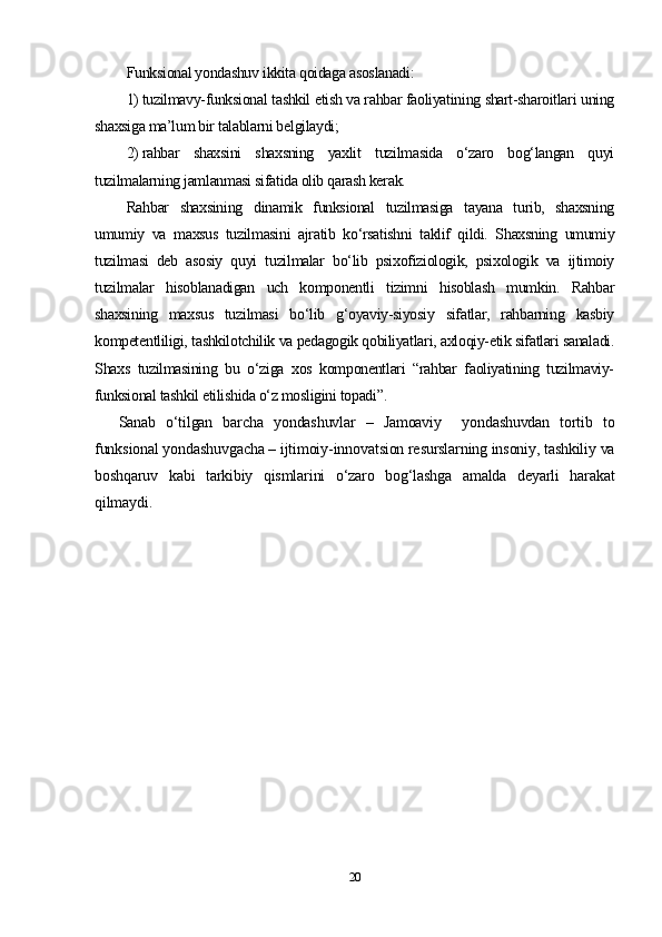 Funksional yondashuv ikkita qoidaga asoslanadi:
1) tuzilmavy-funksional tashkil etish va rahbar faoliyatining shart-sharoitlari uning
shaxsiga ma’lum bir talablarni belgilaydi;
2) rahbar   shaxsini   shaxsning   yaxlit   tuzilmasida   o‘zaro   bog‘langan   quyi
tuzilmalarning jamlanmasi sifatida olib qarash kerak.
Rahbar   shaxsining   dinamik   funksional   tuzilmasiga   tayana   turib,   shaxsning
umumiy   va   maxsus   tuzilmasini   ajratib   ko‘rsatishni   taklif   qildi.   Shaxsning   umumiy
tuzilmasi   deb   asosiy   quyi   tuzilmalar   bo‘lib   psixofiziologik,   psixologik   va   ijtimoiy
tuzilmalar   hisoblanadigan   uch   komponentli   tizimni   hisoblash   mumkin.   Rahbar
shaxsining   maxsus   tuzilmasi   bo‘lib   g‘oyaviy-siyosiy   sifatlar,   rahbarning   kasbiy
kompetentliligi, tashkilotchilik va pedagogik qobiliyatlari, axloqiy-etik sifatlari sanaladi.
Shaxs   tuzilmasining   bu   o‘ziga   xos   komponentlari   “rahbar   faoliyatining   tuzilmaviy-
funksional tashkil etilishida o‘z mosligini topadi” .
Sanab   o‘tilgan   barcha   yondashuvlar   –   Jamoaviy     yondashuvdan   tortib   to
funksional yondashuvgacha – ijtimoiy-innovatsion resurslarning insoniy, tashkiliy va
boshqaruv   kabi   tarkibiy   qismlarini   o‘zaro   bog‘lashga   amalda   deyarli   harakat
qilmaydi.
20 