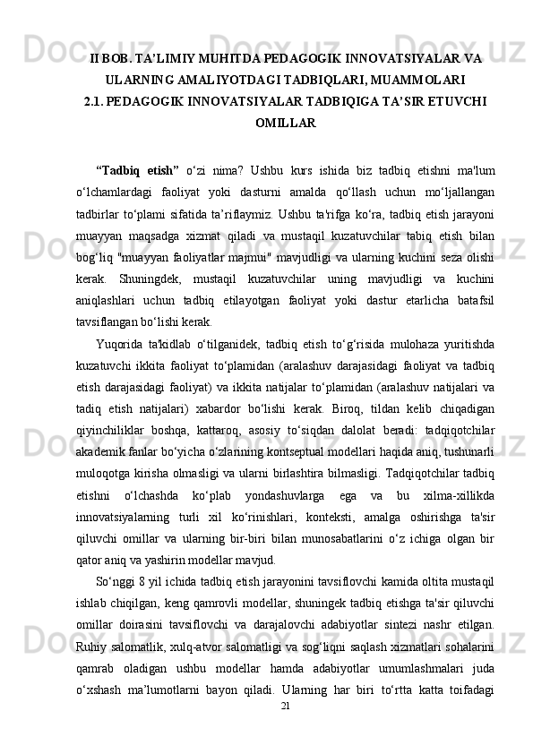 II BOB. TA’LIMIY MUHITDA PEDAGOGIK INNOVATSIYALAR VA
ULARNING AMALIYOTDAGI TADBIQLARI, MUAMMOLARI
2.1. PEDAGOGIK INNOVATSIYALAR TADBIQIGA TA’SIR ETUVCHI
OMILLAR
“Tadbiq   etish”   o‘zi   nima?   Ushbu   kurs   ishida   biz   tadbiq   etishni   ma'lum
o‘lchamlardagi   faoliyat   yoki   dasturni   amalda   qo‘llash   uchun   mo‘ljallangan
tadbirlar   to‘plami   sifatida   ta’riflaymiz.   Ushbu   ta'rifga   ko‘ra,   tadbiq   etish   jarayoni
muayyan   maqsadga   xizmat   qiladi   va   mustaqil   kuzatuvchilar   tabiq   etish   bilan
bog‘liq   "muayyan   faoliyatlar   majmui"   mavjudligi   va   ularning   kuchini   seza   olishi
kerak.   Shuningdek,   mustaqil   kuzatuvchilar   uning   mavjudligi   va   kuchini
aniqlashlari   uchun   tadbiq   etilayotgan   faoliyat   yoki   dastur   etarlicha   batafsil
tavsiflangan bo‘lishi kerak. 
Yuqorida   ta'kidlab   o‘tilganidek,   tadbiq   etish   to‘g‘risida   mulohaza   yuritishda
kuzatuvchi   ikkita   faoliyat   to‘plamidan   (aralashuv   darajasidagi   faoliyat   va   tadbiq
etish   darajasidagi   faoliyat)   va   ikkita   natijalar   to‘plamidan   (aralashuv   natijalari   va
tadiq   etish   natijalari)   xabardor   bo‘lishi   kerak.   Biroq,   tildan   kelib   chiqadigan
qiyinchiliklar   boshqa,   kattaroq,   asosiy   to‘siqdan   dalolat   beradi:   tadqiqotchilar
akademik fanlar bo‘yicha o‘zlarining kontseptual modellari haqida aniq, tushunarli
muloqotga kirisha olmasligi va ularni birlashtira bilmasligi. Tadqiqotchilar tadbiq
etishni   o‘lchashda   ko‘plab   yondashuvlarga   ega   va   bu   xilma-xillikda
innovatsiyalarning   turli   xil   ko‘rinishlari,   konteksti,   amalga   oshirishga   ta'sir
qiluvchi   omillar   va   ularning   bir-biri   bilan   munosabatlarini   o‘z   ichiga   olgan   bir
qator aniq va yashirin modellar mavjud. 
So‘nggi 8 yil ichida tadbiq etish jarayonini tavsiflovchi kamida oltita mustaqil
ishlab chiqilgan, keng qamrovli modellar, shuningek tadbiq etishga ta'sir qiluvchi
omillar   doirasini   tavsiflovchi   va   darajalovchi   adabiyotlar   sintezi   nashr   etilgan.
Ruhiy salomatlik, xulq-atvor salomatligi va sog‘liqni saqlash xizmatlari sohalarini
qamrab   oladigan   ushbu   modellar   hamda   adabiyotlar   umumlashmalari   juda
o‘xshash   ma’lumotlarni   bayon   qiladi.   Ularning   har   biri   to‘rtta   katta   toifadagi
21 