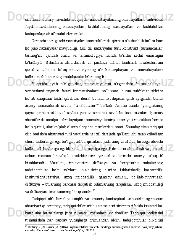 omillarni   doimiy   ravishda   aniqlaydi:   innovatsiyalarning   xususiyatlari,   individual
foydalanuvchilarning   xususiyatlari,   tashkilotning   xususiyatlari   va   tashkilotdan
tashqaridagi atrof-muhit elementlari. 
Damschroder garchi nazariyalar konstruktlarida qisman o‘xshashlik bo‘lsa ham
ko‘plab   nazariyalar   mavjudligi,   turli   xil   nazariyalar   turli   konstrukt   (tushunchalar)
tarmog‘ini   qamrab   olishi   va   terminologiya   hamda   ta'riflar   izchil   emasligini
ta'kidlaydi.   Bilimlarni   almashinish   va   jamlash   uchun   landshaft   arxitekturasini
qurishda   uchinchi   to‘siq   innovatsiyaning   o‘z   kontseptsiyasi   va   innovatsiyalarni
tadbiq etish borasidagi mulohazalar bilan bog‘liq. 
Yuqorida   aytib   o‘tilganidek,   innovatsiyalarni   o‘rganishda   "nima   ishlaydi"
yondashuvi   tayanch   farazi   innovatsiyalarni   bo‘linmas,   butun   sub'ektlar   sifatida
ko‘rib   chiqishni   taklif   qilishdan   iborat   bo‘ladi.   Boshqacha   qilib   aytganda,   bunda
asosiy   samaradorlik   savoli:   “u   ishladimi?”   bo‘ladi.   Ammo   bunda   "yangilikning
qaysi   qismlari   ishladi?"   savloli   yanada   samarali   savol   bo‘lishi   mumkin.   Ijtimoiy
sharoitlarda amalga oshirilayotgan innovatsiyalarning aksariyati  murakkab hamda
ko‘p qirrali, ular ko‘plab o‘zaro aloqador qismlardan iborat. Shunday ekan tadqiqot
olib borishda aksariyati turli vaqtlarda har xil darajada qo‘llanilishi talab etiladigan
chora-tadbirlarga ega bo‘lgan ushbu qismlarni juda aniq va alohia hisobga oluvchi
tadbiq o‘lchovlariga egalik katta ahamiyatga ega. Bilimlarni almashish va jamlash
uchun   maxsus   landshaft   arxitekturasini   yaratishda   birinchi   asosiy   to‘siq   til
hisoblanadi.   Masalan,   innovatsion   diffuziya   va   barqarorlik   sohalaridagi
tadqiqotchilar   ko‘p   so‘zlarni   bir-birining   o‘rnida   ishlatishadi;   barqarorlik,
institutsionalizatsiya,   uzoq   muddatlilik,   qamrov   oshishi,   qo‘llab-quvvatlash,
diffuziya   –   bularning   barchasi   tarqatish   bilimlarning   tarqalishi,   uzoq   muddatliligi
va diffuziyasi leksikonining bir qismidir. 25
 
Tadqiqot   olib   borishda   aniqlik   va   umumiy   kontseptual   tushunishning   muhim
ahamiyatiga qaramay, tadqiqotchilar ushbu atamalarni sinonim sifatida ishlatadilar,
hatto ular  bu so‘zlarga  juda  xilma-xil  ma'nolarni  qo‘shadilar.  Tadqiqot  hodisasini
tushunishda   har   qanday   yutuqlarga   erishishdan   oldin,   tadqiqotchilar   bir-birini
25
 Century, J., & Cassata, A. (2016). Implementation research: Finding common ground on what, how, why, where,
and who.  Review of research in education, 40(1), 169-215
22 
