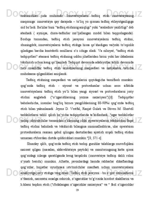 tushunishlari   juda   muhimdir.   Innovatsiyalarni   tadbiq   etish   innovatsiyaning
maqomiga:   innovatsiya   qay   darajada   –   to‘liq   yo   qisman   tadbiq   etilayotganligiga
oid bo‘ladi. Ba'zilar buni "tadbiq etishning aniqligi" yoki "aralashuv yaxlitligi" deb
atashadi   (   ayniqsa,   chora-tadbirlar   mo‘ljallangan   model   bilan   taqqoslaganda).
Boshqa   tomondan,   tadbiq   etish   jarayoni   innovatsiyalarni   tadbiq   etishni,
shuningdek,   innovatsiyalarni   tadbiq   etishga   hissa   qo‘shadigan   va/yoki   to‘sqinlik
qiladigan   barcha   kontekstli   omillarni   o‘z   ichiga   oladi.   Va   nihoyat,   "tadbiq   etish
tadqiqotlari" atamasi  tadbiq etishning ushbu jihatlaridan birini  yoki har ikkalasini
tekshirish uchun keng qo‘llaniladi Tadqiqot davomida adabiyotlar tahlili davomida
turli   mualliflar   tadbiq   etish   urinishlarining   maqsadlari   va   natijalarini   turlicha
muhokama qilganliklari aniqlandi. 
Tadbiq   etishning   maqsadlari   va   natijalarini   quyidagicha   tasniflash   mumkin:
qog‘ozda   tadbiq   etish   -   siyosat   va   protseduralar   uchun   asos   sifatida
innovatsiyalarni   tadbiq   etish   yo‘li   bilan   yangi   siyosat   va   protseduralarni   joriy
etishni   anglatadi   ("o‘zgarishlarning   yozma   nazariyasi")[6].   Tadqiqotlar
baholashicha,   insonlar   bog‘liq   biznes   yangiliklarining   80-90%i   qog‘ozda   tadbiq
etish   bilan   yakunlanadi.   Jeyms   D.   Vestfal,   Ranjat   Gulati   va   Stiven   M.   Shortell
tashkilotlarni   tahlil   qilish   bo‘yicha   tadqiqotlarida   ta’kidlashadi:   "agar   tashkilotlar
tashqi ishtirokchilar tomonidan o‘zlarining ichki operatsiyalarini tekshirishni faqat
tadbiq   etishni   baholash   va   tekshirish   bilangina   minimallashtirsa,   ular   operatsion
protseduralarni   rasman   qabul   qilingan   dasturlardan   ajratish   orqali   tadbiq   etishni
umuman e'tibordan chetda qoldirishlari mumkin."[8; 371-s].
  Shunday   qilib,  qog‘ozda  tadbiq   etish   tashqi   guruhlar   talablarga  muvofiqlikni
nazorat   qilgan   (masalan,   akkreditatsiya   paytida)   va   monitoringning   katta   qismi
qog‘ozdagi   izlarga   qaratilganda   keng   tarqalishi   (innovatsiya   tadbiqi   dalili   rolini
o‘ynab   berishi)   mumkin.   Albatta,   javonlardagi   hamda   rahbarlar   shkaflaridagi
qog‘ozlar,   hujjatlar   uyushmasi   iste'molchilar   manfaati   uchun   innovatsiyalarni
amaliyotga joriy etishga teng emas. Tadbiq etish jarayoni - bu o‘quv seminarlarini
o‘tkazish, nazoratni amalga oshirish, o‘zgarishlar to‘g‘risida hisobot shakllarini va
h.klarni   taqdim   etish   ("ifodalangan   o‘zgarishlar   nazariyasi"   va   "   faol   o‘zgarishlar
23 