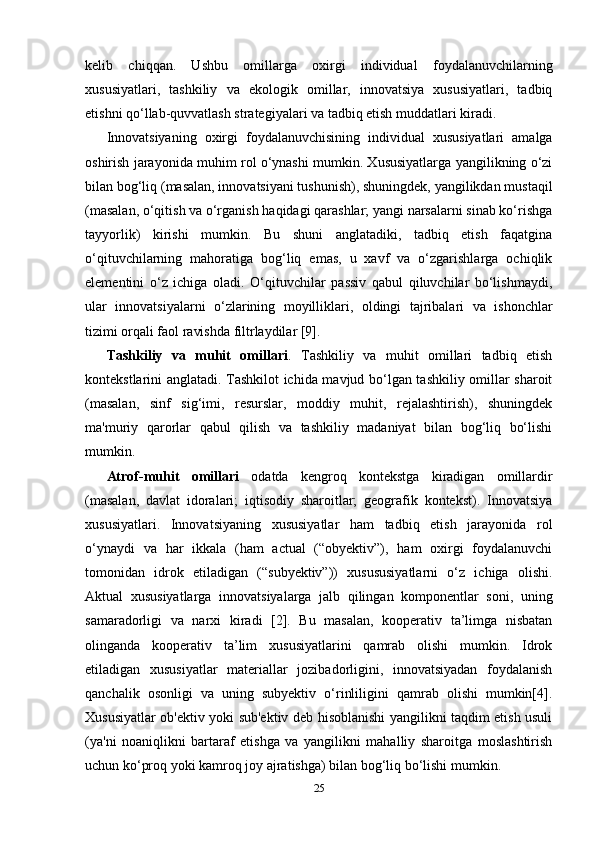 kelib   chiqqan.   Ushbu   omillarga   oxirgi   individual   foydalanuvchilarning
xususiyatlari,   tashkiliy   va   ekologik   omillar,   innovatsiya   xususiyatlari,   tadbiq
etishni qo‘llab-quvvatlash strategiyalari va tadbiq etish muddatlari kiradi.
Innovatsiyaning   oxirgi   foydalanuvchisining   individual   xususiyatlari   amalga
oshirish jarayonida muhim rol o‘ynashi mumkin. Xususiyatlarga yangilikning o‘zi
bilan bog‘liq (masalan, innovatsiyani tushunish), shuningdek, yangilikdan mustaqil
(masalan, o‘qitish va o‘rganish haqidagi qarashlar; yangi narsalarni sinab ko‘rishga
tayyorlik)   kirishi   mumkin.   Bu   shuni   anglatadiki,   tadbiq   etish   faqatgina
o‘qituvchilarning   mahoratiga   bog‘liq   emas,   u   xavf   va   o‘zgarishlarga   ochiqlik
elementini   o‘z   ichiga   oladi.   O‘qituvchilar   passiv   qabul   qiluvchilar   bo‘lishmaydi,
ular   innovatsiyalarni   o‘zlarining   moyilliklari,   oldingi   tajribalari   va   ishonchlar
tizimi orqali faol ravishda filtrlaydilar [9]. 
Tashkiliy   va   muhit   omillari .   Tashkiliy   va   muhit   omillari   tadbiq   etish
kontekstlarini anglatadi. Tashkilot ichida mavjud bo‘lgan tashkiliy omillar sharoit
(masalan,   sinf   sig‘imi,   resurslar,   moddiy   muhit,   rejalashtirish),   shuningdek
ma'muriy   qarorlar   qabul   qilish   va   tashkiliy   madaniyat   bilan   bog‘liq   bo‘lishi
mumkin. 
Atrof-muhit   omillari   odatda   kengroq   kontekstga   kiradigan   omillardir
(masalan,   davlat   idoralari;   iqtisodiy   sharoitlar;   geografik   kontekst).   Innovatsiya
xususiyatlari.   Innovatsiyaning   xususiyatlar   ham   tadbiq   etish   jarayonida   rol
o‘ynaydi   va   har   ikkala   (ham   actual   (“obyektiv”),   ham   oxirgi   foydalanuvchi
tomonidan   idrok   etiladigan   (“subyektiv”))   xusususiyatlarni   o‘z   ichiga   olishi.
Aktual   xususiyatlarga   innovatsiyalarga   jalb   qilingan   komponentlar   soni,   uning
samaradorligi   va   narxi   kiradi   [2].   Bu   masalan,   kooperativ   ta’limga   nisbatan
olinganda   kooperativ   ta’lim   xususiyatlarini   qamrab   olishi   mumkin.   Idrok
etiladigan   xususiyatlar   materiallar   jozibadorligini,   innovatsiyadan   foydalanish
qanchalik   osonligi   va   uning   subyektiv   o‘rinliligini   qamrab   olishi   mumkin[4].
Xususiyatlar ob'ektiv yoki sub'ektiv deb hisoblanishi yangilikni taqdim etish usuli
(ya'ni   noaniqlikni   bartaraf   etishga   va   yangilikni   mahalliy   sharoitga   moslashtirish
uchun ko‘proq yoki kamroq joy ajratishga) bilan bog‘liq bo‘lishi mumkin.
25 