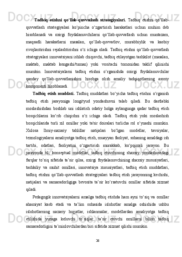   Tadbiq   etishni   qo‘llab-quvvatlash   strategiyalari.   Tadbiq   etishni   qo‘llab-
quvvatlash   strategiyalari   ko‘pincha   o‘zgartirish   harakatlari   uchun   muhim   deb
hisoblanadi   va   oxirgi   foydalanuvchilarni   qo‘llab-quvvatlash   uchun   muntazam,
maqsadli   harakatlarni   masalan,   qo‘llab-quvvatlov,   murabbiylik   va   kasbiy
rivojlantirishni   rejalashtirishni   o‘z   ichiga   oladi.   Tadbiq   etishni   qo‘llab-quvvatlash
strategiyalari innovatsiyani ishlab chiquvchi, tadbiq etilayotgan tashkilot (masalan,
maktab,   maktab   kengashi/tuman)   yoki   vositachi   tomonidan   taklif   qilinishi
mumkin.   Innovatsiyalarni   tadbiq   etishni   o‘rganishda   oxirgi   foydalanuvchilar
qanday   qo‘llab-quvvatlanishini   hisobga   olish   amaliy   tadqiqotlarning   asosiy
komponenti hisoblanadi.
Tadbiq   etish   muddati.   Tadbiq   muddatlari   bo‘yicha   tadbiq   etishni   o‘rganish
tadbiq   etish   jarayoniga   longityud   yondashuvni   talab   qiladi.   Bu   dastlabki
moslashishdan   boshlab   uni   ishlatish   odatiy   holga   aylangunga   qadar   tadbiq   etish
bosqichlarini   ko‘rib   chiqishni   o‘z   ichiga   oladi.   Tadbiq   etish   yoki   moslashish
bosqichlarida   turli   xil   omillar   yoki   ta'sir   doiralari   turlicha   rol   o‘ynashi   mumkin.
Xulosa   Ilmiy-nazariy   tahlillar   natijalari   bo‘lgan   modellar,   tavsiyalar,
texnologiyalarni amaliyotga tadbiq etish, muayyan faoliyat, sohaning amaldagi ish
tartibi,   odatlari,   faoliyatini   o‘zgartirish   murakkab,   ko‘pqirrali   jarayon.   Bu
jarayonda   til,   konseptual   modellar,   tadbiq   etuvchining   shaxsiy   yondashuvidagi
farqlar   to‘siq   sifatida   ta’sir   qilsa,   oxirgi   foydalanuvchining   shaxsiy   xususiyatlari,
tashkiliy   va   muhit   omillari,   innovatsiya   xususiyatlari,   tadbiq   etish   muddatlari,
tadbiq   etishni   qo‘llab-quvvatlash   strategiyalari   tadbiq   etish   jarayonning   kechishi,
natijalari   va   samaradorligiga   bevosita   ta’sir   ko‘rsatuvchi   omillar   sifatida   xizmat
qiladi. 
Pedagogik   innovatsiyalarni   amalga   tadbiq   etishda   ham   ayni   to‘siq   va   omillar
ahamiyat   kasb   etadi   va   ta’lim   sohasida   islohotlar   amalga   oshishida   ushbu
islohotlarning   nazariy   hujjatlar,   ishlanmalar,   modellardan   amaliyotga   tadbiq
etilishida   yuzaga   keluvchi   to‘siqlar,   ta’sir   etuvchi   omillarni   bilish   tadbiq
samaradorligini ta’minlovchilardan biri sifatida xizmat qilishi mumkin.
26 