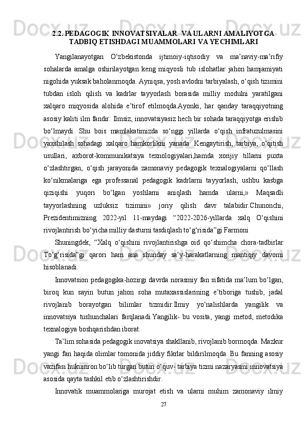 2.2.  PEDAGOGIK   INNOVATSIYALAR    VA   ULARNI   AMALIYOTGA
TADBIQ   ETISHDAGI   MUAMMOLARI   VA   YECHIMLARI
Yangilanayotgan   O ‘zbekistonda   ijtimoiy-iqtisodiy   va   ma’naviy-ma’rifiy
sohalarda   amalga   oshirilayotgan   keng   miqyosli   tub   islohatlar   jahon   hamjamiyati
nigohida yuksak baholanmoqda. Ayniqsa, yosh avlodni tarbiyalash, o‘qish tizimini
tubdan   isloh   qilish   va   kadrlar   tayyorlash   borasida   milliy   modulni   yaratilgani
xalqaro   miqyosida   alohida   e’tirof   etilmoqda.Ayonki,   har   qanday   taraqqiyotning
asosiy kaliti ilm fandir. Ilmsiz, innovatsiyasiz hech bir sohada taraqqiyotga erishib
bo‘lmaydi.   Shu   bois   mamlakatimizda   so‘nggi   yillarda   o‘qish   infratuzulmasini
yaxshilash   sohadagi   xalqaro   hamkorlikni   yanada   .Kengaytirish,   tarbiya,   o‘qitish
usullari,   axborot-kommunikatsiya   texnologiyalari,hamda   xorijiy   tillarni   puxta
o‘zlashtirgan,   o‘qish   jarayonida   zamonaviy   pedagogik   texnalogiyalarni   qo‘llash
ko‘nikmalariga   ega   professanal   pedagogik   kadrlarni   tayyorlash,   ushbu   kasbga
qiziqishi   yuqori   bo‘lgan   yoshlarni   aniqlash   hamda   ularni,»   Maqsadli
tayyorlashning   uzluksiz   tizimini»   joriy   qilish   davr   talabidir.Chunonchi,
Prezidentimizning   2022-yil   11-maydagi   “2022-2026-yillarda   xalq   O‘qishini
rivojlantirish bo‘yicha milliy dasturni tasdiqlash to‘g‘risida”gi Farmoni 
Shuningdek,   “Xalq   o‘qishini   rivojlantirishga   oid   qo‘shimcha   chora-tadbirlar
To‘g‘risida”gi   qarori   ham   ana   shunday   sa’y-harakatlarning   mantiqiy   davomi
hisoblanadi.
Innovatsion pedagogika-hozirgi davrda norasmiy fan sifatida ma’lum bo‘lgan,
biroq   kun   sayin   butun   jahon   soha   mutaxassislarining   e’tiboriga   tushib,   jadal
rivojlanib   borayotgan   bilimlar   tizmidir.Ilmiy   yo‘nalishlarda   yangilik   va
innovatsiya   tushunchalari   farqlanadi.Yangilik-   bu   vosita,   yangi   metod,   metodika
texnalogiya boshqarishdan iborat. 
Ta’lim sohasida pedagogik inovatsiya shakllanib, rivojlanib bormoqda. Mazkur
yangi fan   h aqida olimlar tomonida jiddiy fikrlar bildirilmoqda. Bu fanning asosiy
vazifasi hukumron bo‘lib turgan butun o‘quv- tarbiya tizmi nazaryasini innovatsiya
asosida qayta tashkil etib o‘zlashtirishdir.
Innovatik   muammolariga   murojat   etish   va   ularni   muhim   zamonaviy   ilmiy
27 