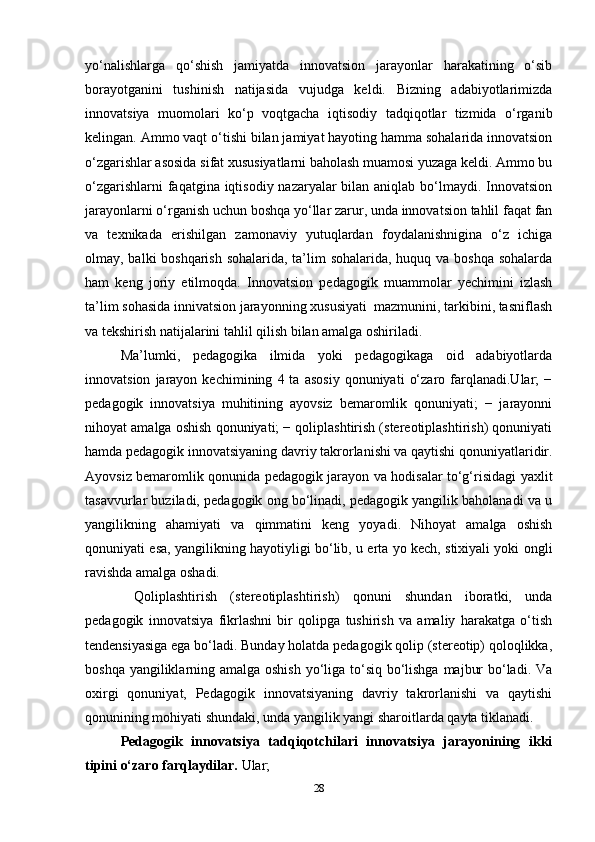yo‘nalishlarga   qo‘shish   jamiyatda   innovatsion   jarayonlar   harakatining   o‘sib
borayotganini   tushinish   natijasida   vujudga   keldi.   Bizning   adabiyotlarimizda
innovatsiya   muomolari   ko‘p   voqtgacha   iqtisodiy   tadqiqotlar   tizmida   o‘rganib
kelingan. Ammo vaqt o‘tishi bilan jamiyat hayoting hamma sohalarida innovatsion
o‘zgarishlar asosida sifat xususiyatlarni baholash muamosi yuzaga keldi. Ammo bu
o‘zgarishlarni  faqatgina iqtisodiy nazaryalar bilan aniqlab bo‘lmaydi. Innovatsion
jarayonlarni o‘rganish uchun boshqa yo‘llar zarur, unda innovatsion tahlil faqat fan
va   texnikada   erishilgan   zamonaviy   yutuqlardan   foydalanishnigina   o‘z   ichiga
olmay, balki boshqarish sohalarida, ta’lim  sohalarida, huquq va boshqa sohalarda
ham   keng   joriy   etilmoqda.   Innovatsion   pedagogik   muammolar   yechimini   izlash
ta’lim sohasida innivatsion jarayonning xususiyati  mazmunini, tarkibini, tasniflash
va tekshirish natijalarini tahlil qilish bilan amalga oshiriladi.
Ma’lumki,   pedagogika   ilmida   yoki   pedagogikaga   oid   adabiyotlarda
innovatsion   jarayon   kechimining   4  ta   asosiy   qonuniyati   o‘zaro   farqlanadi.Ular;   −
pedagogik   innovatsiya   muhitining   ayovsiz   bemaromlik   qonuniyati;   −   jarayonni
nihoyat amalga oshish qonuniyati; − qoliplashtirish (stereotiplashtirish) qonuniyati
hamda pedagogik innovatsiyaning davriy takrorlanishi va qaytishi qonuniyatlaridir.
Ayovsiz bemaromlik qonunida pedagogik jarayon va hodisalar to‘g‘risidagi yaxlit
tasavvurlar buziladi, pedagogik ong bo‘linadi, pedagogik yangilik baholanadi va u
yangilikning   ahamiyati   va   qimmatini   keng   yoyadi.   Nihoyat   amalga   oshish
qonuniyati esa, yangilikning hayotiyligi bo‘lib, u erta yo kech, stixiyali yoki ongli
ravishda amalga oshadi.
  Qoliplashtirish   (stereotiplashtirish)   qonuni   shundan   iboratki,   unda
pedagogik   innovatsiya   fikrlashni   bir   qolipga   tushirish   va   amaliy   harakatga   o‘tish
tendensiyasiga ega bo‘ladi. Bunday holatda pedagogik qolip (stereotip) qoloqlikka,
boshqa yangiliklarning amalga oshish  yo‘liga to‘siq bo‘lishga majbur  bo‘ladi. Va
oxirgi   qonuniyat,   Pedagogik   innovatsiyaning   davriy   takrorlanishi   va   qaytishi
qonunining mohiyati shundaki, unda yangilik yangi sharoitlarda qayta tiklanadi.
Pedagogik   innovatsiya   tadqiqotchilari   innovatsiya   jarayonining   ikki
tipini o‘zaro farqlaydilar.  Ular; 
28 