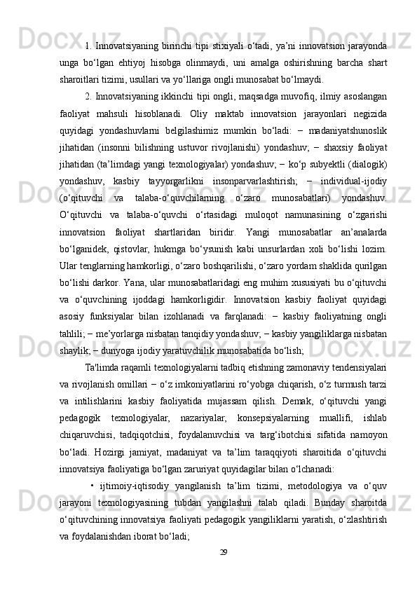 1. Innovatsiyaning birinchi  tipi stixiyali  o‘tadi, ya’ni innovatsion jarayonda
unga   bo‘lgan   ehtiyoj   hisobga   olinmaydi,   uni   amalga   oshirishning   barcha   shart
sharoitlari tizimi, usullari va yo‘llariga ongli munosabat bo‘lmaydi. 
2. Innovatsiyaning ikkinchi tipi ongli, maqsadga muvofiq, ilmiy asoslangan
faoliyat   mahsuli   hisoblanadi.   Oliy   maktab   innovatsion   jarayonlari   negizida
quyidagi   yondashuvlarni   belgilashimiz   mumkin   bo‘ladi:   −   madaniyatshunoslik
jihatidan   (insonni   bilishning   ustuvor   rivojlanishi)   yondashuv;   −   shaxsiy   faoliyat
jihatidan (ta’limdagi yangi texnologiyalar) yondashuv; − ko‘p subyektli (dialogik)
yondashuv,   kasbiy   tayyorgarlikni   insonparvarlashtirish;   −   individual-ijodiy
(o‘qituvchi   va   talaba-o‘quvchilarning   o‘zaro   munosabatlari)   yondashuv.
O‘qituvchi   va   talaba-o‘quvchi   o‘rtasidagi   muloqot   namunasining   o‘zgarishi
innovatsion   faoliyat   shartlaridan   biridir.   Yangi   munosabatlar   an’analarda
bo‘lganidek,   qistovlar,   hukmga   bo‘ysunish   kabi   unsurlardan   xoli   bo‘lishi   lozim.
Ular tenglarning hamkorligi, o‘zaro boshqarilishi, o‘zaro yordam shaklida qurilgan
bo‘lishi darkor. Yana, ular munosabatlaridagi eng muhim xususiyati bu o‘qituvchi
va   o‘quvchining   ijoddagi   hamkorligidir.   Innovatsion   kasbiy   faoliyat   quyidagi
asosiy   funksiyalar   bilan   izohlanadi   va   farqlanadi:   −   kasbiy   faoliyatning   ongli
tahlili; − me’yorlarga nisbatan tanqidiy yondashuv; − kasbiy yangiliklarga nisbatan
shaylik; − dunyoga ijodiy yaratuvchilik munosabatida bo‘lish; 
Ta'limda raqamli texnologiyalarni tadbiq etishning zamonaviy tendensiyalari
va rivojlanish omillari − o‘z imkoniyatlarini ro‘yobga chiqarish, o‘z turmush tarzi
va   intilishlarini   kasbiy   faoliyatida   mujassam   qilish.   Demak,   o‘qituvchi   yangi
pedagogik   texnologiyalar,   nazariyalar,   konsepsiyalarning   muallifi,   ishlab
chiqaruvchisi,   tadqiqotchisi,   foydalanuvchisi   va   targ‘ibotchisi   sifatida   namoyon
bo‘ladi.   Hozirgi   jamiyat,   madaniyat   va   ta’lim   taraqqiyoti   sharoitida   o‘qituvchi
innovatsiya faoliyatiga bo‘lgan zaruriyat quyidagilar bilan o‘lchanadi:
  •   ijtimoiy-iqtisodiy   yangilanish   ta’lim   tizimi,   metodologiya   va   o‘quv
jarayoni   texnologiyasining   tubdan   yangilashni   talab   qiladi.   Bunday   sharoitda
o‘qituvchining innovatsiya faoliyati pedagogik yangiliklarni yaratish, o‘zlashtirish
va foydalanishdan iborat bo‘ladi;
29 