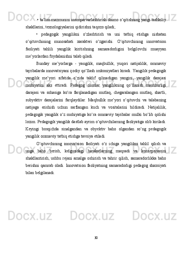  • ta’lim mazmunini insonparvarlashtirish doimo o‘qitishning yangi tashkiliy
shakllarini, texnologiyalarini qidirishni taqozo qiladi; 
•   pedagogik   yangilikni   o‘zlashtirish   va   uni   tatbiq   etishga   nisbatan
o‘qituvchining   munosabati   xarakteri   o‘zgarishi.   O‘qituvchining   innovatsion
faoliyati   tahlili   yangilik   kiritishning   samaradorligini   belgilovchi   muayyan
me’yorlardan foydalanishni talab qiladi. 
Bunday   me’yorlarga   -   yangilik,   maqbullik,   yuqori   natijalilik,   ommaviy
tajribalarda innovatsiyani ijodiy qo‘llash imkoniyatlari kiradi. Yangilik pedagogik
yangilik   me’yori   sifatida   o‘zida   taklif   qilinadigan   yangini,   yangilik   darajasi
mohiyatini   aks   ettiradi.   Pedagog   olimlar   yangilikning   qo‘llanish   mashhurligi
darajasi   va   sohasiga   ko‘ra   farqlanadigan   mutlaq,   chegaralangan   mutlaq,   shartli,
subyektiv   darajalarini   farqlaydilar.   Maqbullik   me’yori   o‘qituvchi   va   talabaning
natijaga   erishish   uchun   sarflangan   kuch   va   vositalarini   bildiradi.   Natijalilik,
pedagogik   yangilik   o‘z  mohiyatiga   ko‘ra   ommaviy   tajribalar   mulki   bo‘lib   qolishi
lozim. Pedagogik yangilik dastlab ayrim o‘qituvchilarning faoliyatiga olib kiriladi.
Keyingi   bosqichda   sinalgandan   va   obyektiv   baho   olgandan   so‘ng   pedagogik
yangilik ommaviy tatbiq etishga tavsiya etiladi. 
O‘qituvchining   innovatsion   faoliyati   o‘z   ichiga   yangilikni   tahlil   qilish   va
unga   baho   berish,   kelgusidagi   harakatlarning   maqsadi   va   konsepsiyasini
shakllantirish,   ushbu   rejani   amalga   oshirish   va   tahrir   qilish,   samaradorlikka   baho
berishni   qamrab  oladi.  Innovatsion   faoliyatning  samaradorligi  pedagog   shaxsiyati
bilan belgilanadi.
30 