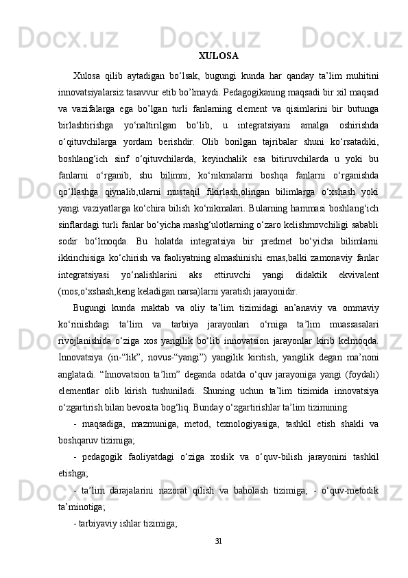 XULOSA
Xulosa   qilib   aytadigan   bo‘lsa k ,   bugungi   kunda   har   qanday   ta ’ lim   muhitini
innovatsiyalarsiz   tasavvur   etib   bo ’ lmaydi . Pedagogikaning maqsadi bir xil maqsad
va   vazifalarga   ega   bo’lgan   turli   fanlarning   element   va   qisimlarini   bir   butunga
birlashtirishga   yo‘naltirilgan   bo‘lib,   u   integratsiyani   amalga   oshirishda
o‘qituvchilarga   yordam   berishdir.   Olib   borilgan   tajribalar   shuni   ko‘rsatadiki,
boshlang‘ich   sinf   o‘qituvchilarda,   keyinchalik   esa   bitiruvchilarda   u   yoki   bu
fanlarni   o‘rganib,   shu   bilimni,   ko‘nikmalarni   boshqa   fanlarni   o‘rganishda
qo‘llashga   qiynalib,ularni   mustaqil   fikirlash,olingan   bilimlarga   o‘xshash   yoki
yangi   vaziyatlarga   ko‘chira   bilish   ko‘nikmalari.   Bularning   hammasi   boshlang‘ich
sinflardagi turli fanlar bo‘yicha mashg‘ulotlarning o‘zaro kelishmovchiligi sababli
sodir   bo‘lmoqda.   Bu   holatda   integratsiya   bir   predmet   bo‘yicha   bilimlarni
ikkinchisiga   ko‘chirish   va   faoliyatning   almashinishi   emas,balki   zamonaviy   fanlar
integratsiyasi   yo‘nalishlarini   aks   ettiruvchi   yangi   didaktik   ekvivalent
(mos,o‘xshash,keng keladigan narsa)larni yaratish jarayonidir.
Bugungi   kunda   maktab   va   oliy   ta ’ lim   tizimidagi   an ’ anaviy   va   ommaviy
ko ‘ rinishdagi   ta ’ lim   va   tarbiya   jarayonlari   o ‘ rniga   ta ’ lim   muassasalari
rivojlanishida   o ‘ ziga   xos   yangilik   bo ‘ lib   innovatsion   jarayonlar   kirib   kelmoqda .
Innovatsiya   (in-“lik”,   novus-“yangi”)   yangilik   kiritish,   yangilik   degan   ma’noni
anglatadi.   “Innovatsion   ta’lim”   deganda   odatda   o‘quv   jarayoniga   yangi   (foydali)
elementlar   olib   kirish   tushuniladi.   Shuning   uchun   ta’lim   tizimida   innovatsiya
o‘zgartirish bilan bevosita bog‘liq. Bunday o‘zgartirishlar ta’lim tizimining: 
-   maqsadiga,   mazmuniga,   metod,   texnologiyasiga,   tashkil   etish   shakli   va
boshqaruv tizimiga; 
-   pedagogik   faoliyatdagi   o‘ziga   xoslik   va   o‘quv-bilish   jarayonini   tashkil
etishga; 
-   ta’lim   darajalarini   nazorat   qilish   va   baholash   tizimiga;   -   o‘quv-metodik
ta’minotiga; 
- tarbiyaviy ishlar tizimiga; 
31 