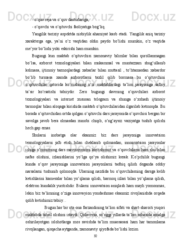 - o‘quv reja va o‘quv dasturlariga; 
- o‘quvchi va o‘qituvchi faoliyatiga bog‘liq. 
Yangilik  tarixiy  aspektda   nisbiylik  ahamiyat   kasb   etadi.   Yangilik  aniq   tarixiy
xarakterga   ega,   ya’ni   o‘z   vaqtidan   oldin   paydo   bo‘lishi   mumkin,   o‘z   vaqtida
me’yor bo‘lishi yoki eskirishi ham mumkin. 
Bugungi   kun   maktab   o‘qituvchisi   zamonaviy   bilimlar   bilan   qurollanmagan
bo‘lsa,   axborot   texnologiyalari   bilan   mukammal   va   muntazzam   shug‘ullanib
kelmasa,   ijtimoiy   tarmoqlardagi   xabarlar   bilan   muttasil   ,   to‘htamasdan   xabardor
bo‘lib   turmasa   xamda   axborotlarni   taxlil   qilib   bormasa   bu   o‘qituvchini
o‘qituvchilar   qatorida   ko‘riishning   o‘zi   maktablardagi   ta’lim   jarayoniga   salbiy
ta’sir   ko‘rsatishi   tabiiydir.   Zero   bugungi   davrning   o‘quvchilari   axborot
texnologiyalari   va   internet   xususan   telegram   va   shunga   o‘xshash   ijtimoiy
tarmoqlar bilan aloqaga kirishida maktab o‘qituvchilaridan ilgarilab ketmoqda. Bu
borada o‘qituvchidan ortda qolgan o‘qituvchi dars jarayonida o‘quvchisi bergan bir
savolga   javob   bera   olmasdan   xunobi   chiqib,   o‘ng‘aysiz   vaziyatga   tushib   qolishi
hech gap emas. 
Shularni   inobatga   olar   ekanmiz   biz   dars   jarayoniga   innovatsion
texnologiyalarni   jalb   etish   bilan   cheklanib   qolmasdan,   innoavatsion   jarayonlar
ichiga o‘zimizning dars mavzuyimizni kiritishimiz va o‘quvchilarni ham shu bilan
nafas   olishini,   izlanishlarini   yo‘lga   qo‘ya   olishimiz   kerak.   Ko‘pchilik   bugungi
kunda   o‘quv   jarayoniga   innovatsion   jarayonlarni   tadbiq   qilish   deganda   oddiy
narsalarni   tushunib   qolmoqda.   Ularning   nazdida   bu   o‘quvchilarning   darsga   kelib
ketishlarini   kameralar   bilan   yo‘qlama   qilish,   barmoq   izlari   bilan   yo‘qlama   qilish,
elektron kundalik yuritishdir. Bularni innovatsion aniqlash ham mayli yomonmas,
lekin biz ta’limning o‘ziga innovayion yondashmas  ekanmiz rivojlanishda orqada
qolib ketishimiz tabiiy...                
            Bugun har bir ota-ona farzandining ta’lim sifati va shart-sharoiti yuqori
maktabda tahsil olishini istaydi. Qolaversa, so‘nggi yillarda ta’lim sohasida amalga
oshirilayotgan   islohotlarga   mos   ravishda   ta’lim   muassasasi   ham   har   tamonlama
rivojlangan, qisqacha aytganda, zamonaviy qiyofada bo‘lishi lozim.
32 