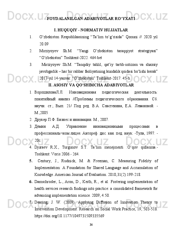 FOYDALANILGAN   ADABIYOTLAR   RO‘YXATI
I. HUQUQIY - NORMATIV HUJJATLAR
1. O‘zbekiston   Respublikasining   “Ta’lim   to‘g‘risida”   Qonuni   //   2020   yil
20.09
2. Mirziyoyev   Sh. M.   “Yangi   O‘zbekiston   taraqqiyot   strategiyasi”
“O‘zbekiston” Toshkent-2022.  464-bet
3.   Mirziyoyev   Sh.M.   “Tanqidiy   tahlil,   qat’iy   tartib-intizom   va   shaxsiy
javobgarlik – har bir rahbar faoliyatining kundalik qoidasi bo‘lishi kerak”
2017-yil 14-yanvar. “O‘zbekiston” Toshkent-2017. 45-b.
II. ASOSIY VA QO‘SHIMCHA ADABIYOTLAR
1. ВорошиловаЛ.Л.   Инновационная   педагогическая   деятельность:
понятийный   анализ   //Проблемы   педагогического   образования.   Сб.
научн.   ст.;   Вып.   21/   Под   ред.   В.А.   Сластенина,   Е.А.   Левановой.   -
М.,2005
2. Друкер П.Ф. Бизнес и инновации.  М., 2007.
3. Дёмин   А.Д.   Управление   инновационными   процессами   в
профессиональ¬ном лицее. Автореф. дис. кан. пед. наук. -Тула, 1997. -
20с.
4. Djuraev   R . X .,   Turgunov   S . T .   Ta ’ lim   menejmenti   : O‘quv   qullanma .-
Toshkent :  Voris  2006.- 264. 
5.   Century,   J.,   Rudnick,   M.   &   Freeman,   C.   Measuring   Fidelity   of
Implementation:   A   Foundation   for   Shared   Language   and   Accumulation   of
Knowledge. American Journal of Evaluation. 2010;31(2):199-218. 
6. Damschroder,   L.,   Aron,   D.,   Keith,   R.,   et   al.   Fostering   implementation   of
health services research findings into practice: a consolidated framework for
advancing implementation science. 2009; 4:50. 
7. Dearing,   J.   W.   (2009).   Applying   Diffusion   of   Innovation   Theory   to
Intervention Development. Research on Social Work Practice, 19, 503-518.
https://doi.org/10.1177/1049731509335569 
34 