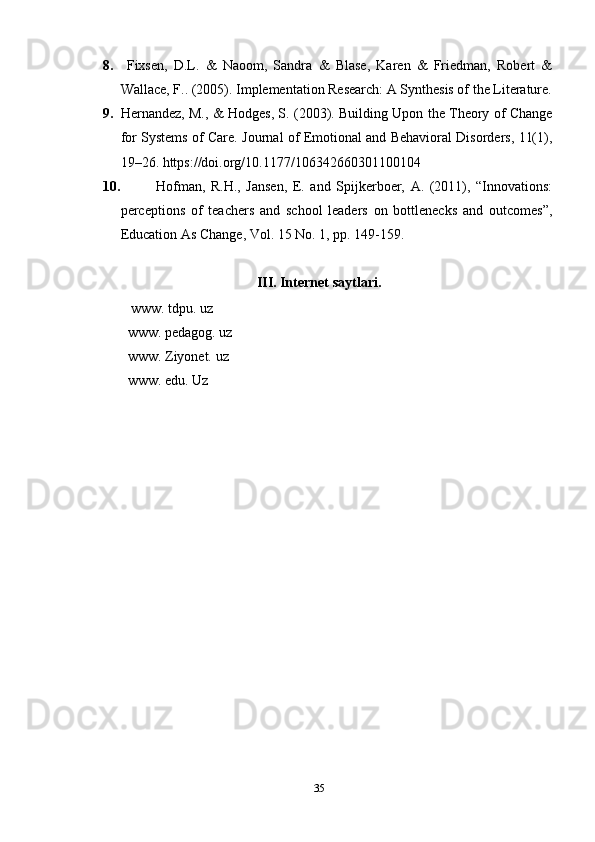 8.   Fixsen,   D.L.   &   Naoom,   Sandra   &   Blase,   Karen   &   Friedman,   Robert   &
Wallace, F.. (2005). Implementation Research: A Synthesis of the Literature.
9. Hernandez, M., & Hodges, S. (2003). Building Upon the Theory of Change
for Systems of Care. Journal of Emotional and Behavioral Disorders, 11(1),
19–26. https://doi.org/10.1177/106342660301100104 
10. Hofman,   R.H.,   Jansen,   E.   and   Spijkerboer,   A.   (2011),   “Innovations:
perceptions   of   teachers   and   school   leaders   on   bottlenecks   and   outcomes”,
Education As Change, Vol. 15 No. 1, pp. 149-159. 
III. Internet saytlari.
 www. tdpu. uz
www. pedagog. uz
www. Ziyonet. uz
www. edu. Uz
35 