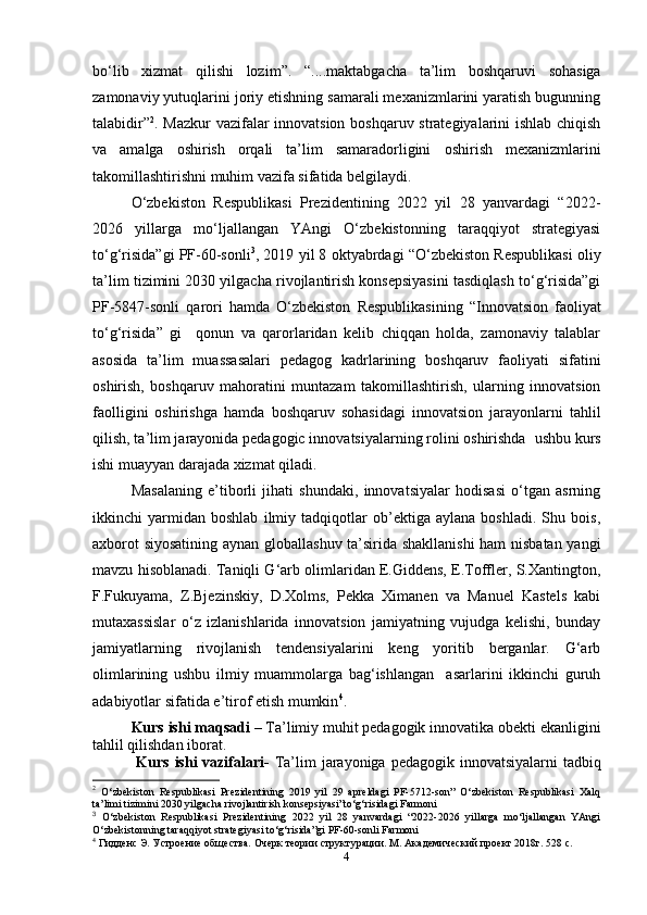 bo‘lib   xizmat   qilishi   lozim ”.   “....maktabgacha   ta’lim   boshqaruvi   sohasiga
zamonaviy yutuqlarini joriy etishning samarali mexanizmlarini yaratish bugunning
talabidir” 2
. Mazkur  vazifalar innovatsion boshqaruv strategiyalarini ishlab chiqish
va   amalga   oshirish   orqali   ta’lim   samaradorligini   oshirish   mexanizmlarini
takomillashtirishni muhim vazifa sifatida belgilaydi.
O‘zbekiston   Respublikasi   Prezidentining   2022   yil   28   yanvardagi   “2022-
2026   yillarga   mo‘ljallangan   YAngi   O‘zbekistonning   taraqqiyot   strategiyasi
to‘g‘risida”gi PF-60-sonli 3
, 2019 yil 8 oktyabrdagi “O‘zbekiston Respublikasi oliy
ta’lim tizimini 2030 yilgacha rivojlantirish konsepsiyasini tasdiqlash to‘g‘risida”gi
PF-5847-sonli   qarori   hamda   O ‘ zbekiston   Respublikasining   “ Innovatsion   faoliyat
to ‘ g ‘ risida ”   gi     qonun   va   qarorlaridan   kelib   chiqqan   holda,   zamonaviy   talablar
asosida   ta’lim   muassasalari   pedagog   kadrlarining   boshqaruv   faoliyati   sifatini
oshirish,   boshqaruv   mahoratini   muntazam   takomillashtirish,   ularning   innovatsion
faolligini   oshirishga   hamda   boshqaruv   sohasidagi   innovatsion   jarayonlarni   tahlil
qilish, ta’lim jarayonida pedagogic innovatsiyalarning rolini oshirishda   ushbu  kurs
ishi  muayyan darajada xizmat qiladi.
Masalaning   e’tiborli   jihati   shundaki,   innovatsiyalar   hodisasi   o‘tgan   asrning
ikkinсhi   yarmidan   boshlab   ilmiy   tadqiqotlar   ob’ektiga   aylana   boshladi.   Shu   bois,
axborot siyosatining aynan globallashuv ta’sirida shakllanishi  ham nisbatan yangi
mavzu hisoblanadi. Taniqli G‘arb olimlaridan E.Giddens, E.Toffler, S.Xantington,
F.Fukuyama,   Z.Bjezinskiy,   D.Xolms,   Pekka   Ximanen   va   Manuel   Kastels   kabi
mutaxassislar   o‘z   izlanishlarida   innovatsion   jamiyatning   vujudga   kelishi,   bunday
jamiyatlarning   rivojlanish   tendensiyalarini   keng   yoritib   berganlar.   G‘arb
olimlarining   ushbu   ilmiy   muammolarga   bag‘ishlangan     asarlarini   ikkinсhi   guruh
adabiyotlar sifatida e’tirof etish mumkin 4
.
Kurs ishi maqsadi  –  Ta’limiy muhit pedagogik innovatika obekti ekanligini
tahlil qilishdan iborat.
  Kurs ishi vazifalari -   Ta’lim jarayoniga pedagogik innovatsiyalarni  tadbiq
2
  O‘zbekiston   Respublikasi   Prezidentining   2019   yil   29   apreldagi   PF-5712-son”   O‘zbekiston   Respublikasi   Xalq
ta’limi tizimini 2030 yilgacha rivojlantirish konsepsiyasi”to‘g‘risidagi Farmoni
3
  O‘zbekiston   Respublikasi   Prezidentining   2022   yil   28   yanvardagi   “2022-2026   yillarga   mo‘ljallangan   YAngi
O‘zbekistonning taraqqiyot strategiyasi to‘g‘risida”gi PF-60-sonli Farmoni
4
  Гидденс Э. Устроение общества. Очерк теории структурации.   М. Академический проект 2018г. 528 с. 
4 