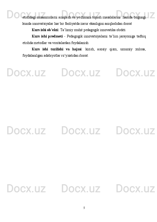 etishdagi muammolarni aniqlash va yechimini topish masalalarini  hamda bugungi
kunda innovatsiyalar har bir faoliyatda zarur ekanligini aniqlashdan iborat
     Kurs ishi ob’ekti :  Ta’limiy muhit pedagogik innovatika obekti  
      Kurs   ishi   predmeti   -   Pedagogik   innovatsiyalarni   ta ’ lim   jarayoniga   tadbiq
etishda   metodlar   va   vositalardan   foydalanish
      Kurs   ishi   tuzilishi   va   hajmi :   k irish,   asosiy   qism,   umumiy   xulosa,
foydalanilgan adabiyotlar ro‘y x ati dan  iborat.
5 