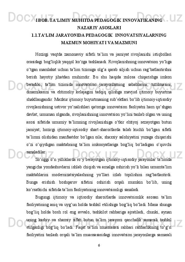 I BOB. TA’LIMIY MUHITDA PEDAGOGIK INNOVATIKANING
NAZARIY ASOSLARI
1.1.TA’LIM JARAYONIDA PEDAGOGIK  INNOVATSIYALARNING
MAZMUN MOHIYATI VA MAZMUNI
Hozirgi   vaqtda   zamonaviy   sifatli   ta’lim   va   jamiyat   rivojlanishi   istiqbollari
orasidagi bog‘liqlik yaqqol ko‘zga tashlanadi. Rivojlanishning innovatsion yo‘liga
o‘tgan mamlakat  uchun ta’lim  tizimiga olg‘a qarab siljish uchun rag‘batlantirshni
berish   hayotiy   jihatdan   muhimdir.   Bu   shu   haqida   xulosa   chiqarishga   imkon
beradiki,   ta’lim   tizimida   innovatsion   jarayonlarning   sabablarini,   tuzilmasini,
dinamikasini   va   ehtimoliy   kelajagini   tadqiq   qilishga   mavjud   ijtimoiy   buyurtma
shakllangandir. Mazkur ijtimoiy buyurtmaning sub’ektlari bo‘lib ijtimoiy-iqtisodiy
rivojlanishning ustivor yo‘nalishlari qatoriga innovatsion faoliyatni ham qo‘shgan
davlat; umuman olganda, rivojlanishning innovatsion yo‘lini tanlab olgan va uning
asosi   sifatida   umumiy   ta’limning   rivojlanishiga   o‘tkir   ehtiyoj   sezayotgan   butun
jamiyat;   hozirgi   ijtimoiy-iqtisodiy   shart-sharoitlarda   talab   kuchli   bo‘lgan   sifatli
ta’limni  olishidan manfaatdor  bo‘lgan oila; shaxsiy salohiyatini  yuzaga chiqarishi
o‘zi   o‘qiydigan   maktabning   ta’lim   imkonyatlariga   bog‘liq   bo‘ladigan   o‘quvchi
sanaladilar.
So‘nggi o‘n yilliklarda ro‘y berayotgan ijtimoiy-iqtisodiy jarayonlar ta’limda
yangicha yondashuvlarni ishlab chiqish va amalga oshirish yo‘li bilan umumta’lim
maktablarini   modernizatsiyalashning   yo‘llari   izlab   topilishini   rag‘batlantirdi.
Bunga   erishish   boshqaruv   sifatini   oshirish   orqali   mumkin   bo‘lib,   uning
ko‘rsatkichi sifatida ta’lim faoliyatining innovatsionligi sanaladi. 
Bugungi   ijtimoiy   va   iqtisodiy   sharoitlarda   innovatsionlik   asosan   ta’lim
faoliyatining aniq va uyg‘un holda tashkil etilishiga bog‘liq bo‘ladi. Mana shunga
bog‘liq   holda   bosh   rol   eng   avvalo,   tashkilot   rahbariga   ajratiladi,   chunki,   aynan
uning   kasbiy   va   shaxsiy   sifati   butun   ta’lim   jarayoni   qanchalik   samarali   tashkil
etilganligi   bog‘liq   bo‘ladi.   Faqat   ta’lim   muassasasi   rahbari   rahbarlikning   to‘g‘ri
faoliyatini   tanlash   orqali   ta’lim   muassasasidagi   innovatsion   jarayonlarga   samarali
6 