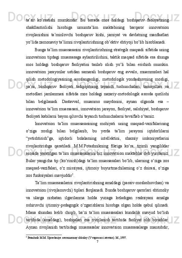 ta’sir   ko‘rsatishi   mumkindir.   Bu   borada   mos   holdagi   boshqaruv   faoliyatining
shakllantirilishi   hisobiga   umumta’lim   maktabining   barqaror   innovatsion
rivojlanishini   ta’minlovchi   boshqaruv   kishi,   jamiyat   va   davlatning   manfaatlari
yo‘lida zamonaviy ta’limni rivojlantirishning ob’ektiv ehtiyoji bo‘lib hisoblanadi.
Bunga ta’lim muassasasini rivojlantirishning strategik maqsadi sifatida uning
innovatsion tipdagi muassasaga  aylantirilishini, taktik maqsad  sifatida esa  shunga
mos   holdagi   boshqaruv   faoliyatini   tanlab   olish   yo‘li   bilan   erishish   mumkin.
innovatsion   jarayonlar   ustidan   samarali   boshqaruv   eng   avvalo,   muammolari   hal
qilish   metodologiyasining   asoslanganligi,   metodologik   yondashuvning   mosligi,
ya’ni,   boshqaruv   faoliyati   tadqiqotning   tayanch   tushunchalari,   tamoyillari   va
metodlari   jamlanmasi   sifatida   mos   holdagi   nazariy-metodologik   asosda   qurilishi
bilan   belgilanadi.   Dastavval,   muammo   maydonini,   aynan   olganda   esa   –
innovatsion ta’lim muassasasi, innovatsion jarayon, faoliyat, salohiyat, boshqaruv
faoliyati kabilarni bayon qiluvchi tayanch tushunchalarni tavsiflab o‘tamiz.
Innovatsion   ta’lim   muassasasining   mohiyati   uning   maqsad-vazifalarining
o‘ziga   xosligi   bilan   belgilanib,   bu   yerda   ta’lim   jarayoni   iqtidorlilarni
“yetishtirish”ga,   iqtidorli   bolalarning   intellektini,   shaxsiy   imkoniyatlarini
rivojlantirishga   qaratiladi.   M.M.Potashnikning   fikriga   ko‘ra,   tizimli   yangiliklar
asosida  yaratilgan ta’lim  muassasalarini  biz innovatsion maktablar  deb yuritamiz.
Bular  yangicha tip (ko‘rinish)dagi  ta’lim  muassasalari  bo‘lib, ularning o‘ziga  xos
maqsad-vazifalari,   o‘z   missiyasi,   ijtimoiy   buyurtmachilarning   o‘z   doirasi,   o‘ziga
xos funksiyalari mavjuddir 5
.
Ta’lim   muassasalarini rivojlantirishning amaldagi (passiv-moslashuvchan) va
innovatsion (rivojlanuvchi) tiplari farqlanadi. Bunda boshqaruv qarorlari ehtimoliy
va   ularga   nisbatan   ilgarilanma   holda   yuzaga   keladigan   reaksiyani   amalga
oshiruvchi   ijtimoiy-pedagogik   o‘zgarishlarni   hisobga   olgan   holda   qabul   qilinadi.
Mana   shundan   kelib   chiqib,   ba’zi   ta’lim   muassasalari   kundalik   mavjud   bo‘lish
tartibida   (amaldagi),   boshqalari   esa   rivojlanish   tartibida   faoliyat   olib   boradilar.
Aynan   rivojlanish   tartibidagi   muassasalar   innovatsion   muassasalarga   mansubdir,
5
 Potashnik M.M. Upravleniye sovremennoy shkoloy (V voprosax i otvetax). M., 1997.
7 