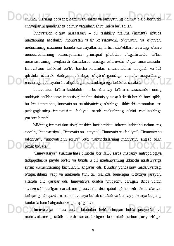 chunki,  ularning  pedagogik   tizimlari  shaxs  va  jamiyatning  doimiy  o‘sib  boruvchi
ehtiyojlarini qondirishga doimiy yaqinlashish rejimida bo‘ladilar.
Innovatsion   o‘quv   muassasasi   –   bu   tashkiliy   tuzilma   (institut)   sifatida
maktabning   asoslarini   mohiyatan   ta’sir   ko‘rsatuvchi,   o‘qituvchi   va   o‘quvchi
mehnatining   mazmuni   hamda   xususiyatlarini,   ta’lim   sub’ektlari   orasidagi   o‘zaro
munosabatlarning   xususiyatlarini   prinsipial   jihatidan   o‘zgartiruvchi   ta’lim
muassasasining   rivojlanish   dasturlarini   amalga   oshiruvchi   o‘quv   muassasasidir.
Innovatsion   tashkilot   bo‘lib   barcha   xodimlari   muammolarni   aniqlash   va   hal
qilishda   ishtirok   etadigan,   o‘sishga,   o‘qib-o‘rganishga   va   o‘z   maqsadlariga
erishishga qobiliyatni hosil qiladigan xodimlarga ega tashkilot sanaladi.
Innovatsion   ta’lim   tashkiloti     –   bu   shunday   ta’lim   muassasasiki,   uning
mohiyati bo‘lib innovatsion rivojlanishni doimiy yuzaga keltirib borish hosil qilib,
bu   bir   tomondan,   innovatsion   salohiyatning   o‘sishiga,   ikkinchi   tomondan   esa
pedagoglarning   innovatsion   faoliyati   orqali   maktabning   o‘zini   rivojlanishiga
yordam beradi. 
MMning   innovatsion   rivojlanishini   boshqarishni   takomillashtirish   uchun   eng
avvalo,   “ innovatsiya”,   “innovatsion   jarayon”,   “innovatsion   faoliyat”,   “innovatsion
salohiyat”,   “innovatsionn   resurs”   kabi   tushunchalarning   mohiyatini   anglab   olish
lozim bo‘ladi. 
“Innovatsiya”   tushunchasi   birinchi   bor   XIX   asrda   madaniy   antropologiya
tadqiqotlarida   paydo   bo‘ldi   va   bunda   u   bir   madaniyatning   ikkinchi   madaniyatga
ayrim   elementlarning   kiritilishini   anglatar   edi .   Bunday   yondashuv   madaniyatdagi
o‘zgarishlarni   vaqt   va   makonda   turli   xil   tezlikda   boradigan   diffuziya   jarayoni
sifatida   olib   qaralar   edi.   Innovatsiya   odatda   “nuqson”,   berilgan   etnos   uchun
“universal”   bo‘lgan   narsalarning   buzilishi   deb   qabul   qilinar   edi.   An’analardan
tashqariga chiquvchi narsa innovatsiya bo‘lib sanaladi va bunday pozitsiya bugungi
kunlarda ham haligacha keng tarqalgandir.
Innovatsiya   –   bu   bozor   talabidan   kelib   chiqqan   holda   jarayonlar   va
mahsulotlarning   sifatli   o‘sish   samaradorligini   ta’minlash   uchun   joriy   etilgan
8 
