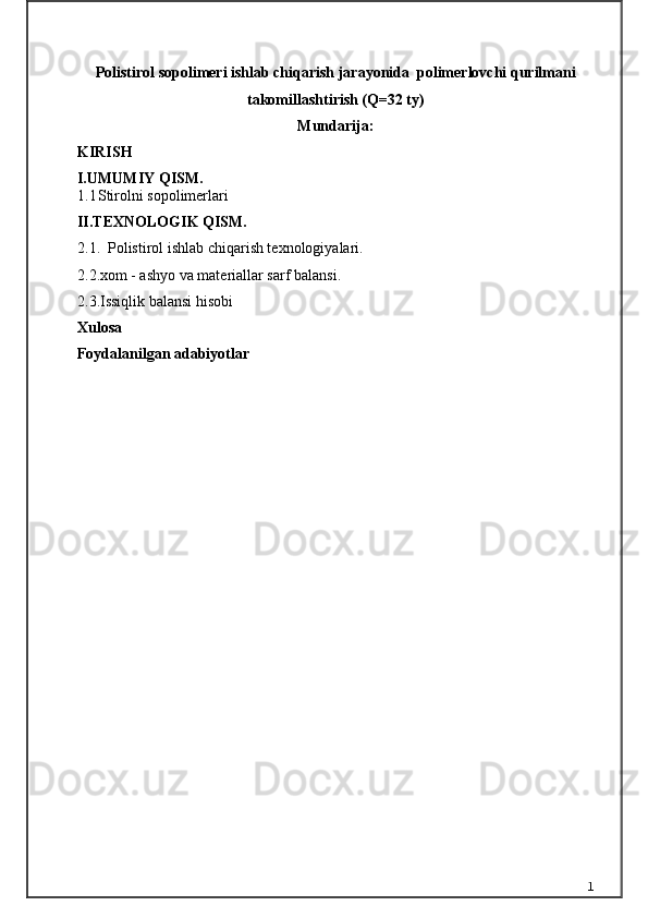 Polistirol sopolimeri ishlаb chiqаrish jаrаyonidа  polimerlovchi qurilmаni
tаkomillаshtirish (Q=32 ty)
Mundarija:
KIRISH     
I. UMUMIY QISM.
1.1 Stirolni sopolimerlari
II.TEXNOLOGIK QISM.
2.1.    Polistirol ishlab chiqarish texnologiyalari .
2.2. xom - ashyo va materiallar sarf   balansi.
2.3.Issiqlik balansi hisobi
Xulosa 
Foydalanilgan adabiyotlar
1 
