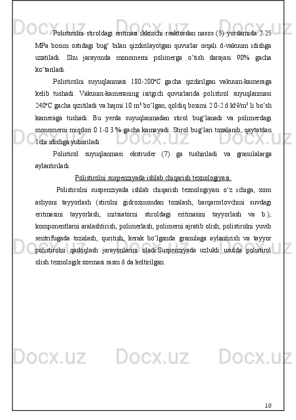 Polistirolni   stiroldagi   eritmasi   ikkinchi   reaktordan   nasos   (5)   yor damida   2.25
MPa   bosim   ostidagi   bu g‘   bilan   qizdirilayotgan   quvurlar   orqali   6-vakuum   idishga
uzatiladi.   Shu   jarayonda   monomerni   polimerga   о ‘tish   darajasi   90%   gacha
k о ‘tariladi.
Polistirolni   suyuqlanmasi   180-200 o
C   gacha   qizdirilgan   vaku um-kameraga
kelib   tushadi.   Vakuum-kameraning   isitgich   quvurlarida   po listirol   suyuqlanmasi
240 o
C gacha qizitiladi va hajmi 10 m 3
 b о ‘lgan, qoldiq bosimi 2.0-2.6 kN/m 2
 li b о ‘sh
kameraga   tushadi.   Bu   yerda   suyuqlanmadan   stirol   bu g‘ lanadi   va   polimerdagi
monomerni miqdori 0.1-0.3 % gacha kamayadi. Stirol bu g‘ lari tozalanib, qaytatdan
1chi idishga yuboriladi.
Polistirol   suyuqlanmasi   ekstruder   (7)   ga   tushiriladi   va   granu lalarga
aylantiriladi.
Polistirolni suspenziyada ishlab chiqarish texnologiyasi.
Polistirolni   suspenziyada   ishlab   chiqarish   texnologiyasi   о‘z   ichiga,   xom
ashyoni   tayyorlash   (stirolni   gidroxinondan   tozalash,   barqarorlovchi ni   suvdagi
eritmasini   tayyorlash,   initsiatorni   stiroldagi   eritmasini   tayyorlash   va   b.),
komponentlarni aralashtirish, polimerlash, polimer ni ajratib olish, polistirolni yuvib
sentrifugada   tozalash,   quritish,   kerak   bо‘lganda   granulaga   aylantirish   va   tayyor
polistirolni   qadoqlash   jarayonlarini   oladi.Suspenziyada   uzlukli   usulda   polistirol
olish texnologik sxema si rasm 6 da keltirilgan.
10