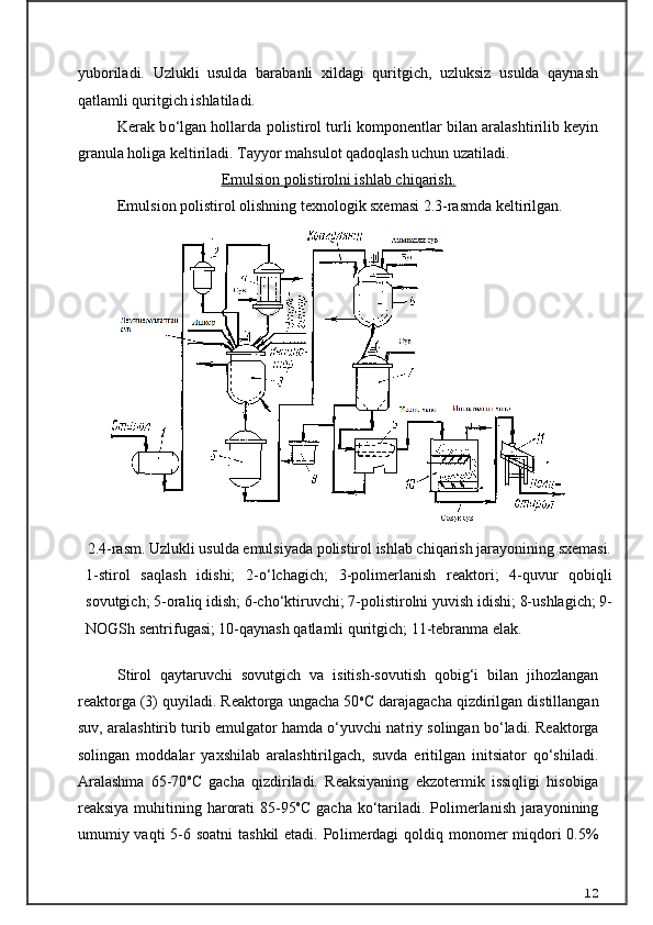 yuboriladi.   Uzlukli   usulda   barabanli   xildagi   quritgich,   uzluksiz   usulda   qaynash
qatlamli quritgich ishlatiladi.
Kerak b о ‘lgan hollarda polistirol turli komponentlar bilan aralashtirilib keyin
granula holiga keltiriladi. Tayyor mahsulot qadoqlash uchun uzatiladi.
Emulsion polistirolni ishlab chiqarish.
Emulsion polistirol olishning texnologik sxemasi 2.3-rasmda keltirilgan.
Stirol   qaytaruvchi   sovutgich   va   isitish-sovutish   qobig‘i   bilan   jihozlangan
reaktorga (3) quyiladi. Reaktorga ungacha 50 o
C daraja gacha qizdirilgan distillangan
suv, aralashtirib turib emulgator hamda о‘yuvchi nat riy solingan bо‘ladi. Reaktorga
solingan   moddalar   yaxshilab   aralashtirilgach,   suvda   eritilgan   initsiator   qо‘shiladi.
Ara lashma   65-70 o
C   gacha   qizdiriladi.   Reaksiyaning   ekzotermik   issiqligi   hisobiga
reaksiya muhitining harorati  85-95 o
C gacha k о ‘tariladi. Polimerlanish jarayonining
umumiy vaqti  5-6 soatni  tashkil  etadi. Po limerdagi  qoldiq monomer miqdori 0.5%
122.4-r asm. Uzlukli usulda emulsiyada polistirol ishlab chiqarish jarayonining sxemasi.
1-stirol   saqlash   idishi;   2-о‘lchagich;   3-polimerlanish   reaktori;   4-quvur   qobiqli
sovutgich; 5-oraliq idish; 6-chо‘ktiruvchi; 7-polistirolni yuvish idishi; 8-ushlagich; 9-
NOGSh sentrifugasi; 10-qaynash qatlamli quritgich; 11-tebranma elak.