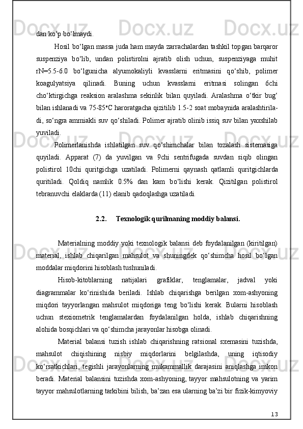 dan k о ‘p b о ‘lmaydi.
Hosil b о ‘lgan massa juda ham mayda zarrachalardan tashkil top gan barqaror
suspenziya   b о ‘lib,   undan   polistirolni   ajratib   olish   uchun,   suspenziyaga   muhit
rN=5.5-6.0   b о ‘lgunicha   alyumokaliyli   kvasslarni   eritmasini   q о ‘shib,   polimer
koagulyatsiya   qilinadi.   Buning   uchun   kvasslarni   eritmasi   solingan   6chi
ch о ‘ktirgichga   reaksion   aralashma   sekinlik   bilan   quyiladi.   Aralashma   о ‘tkir   bu g‘
bilan ishlanadi va 75-85 o
C haroratgacha qizitilib 1.5-2 soat mobaynida aralashtirila -
di, s о ‘ngra ammiakli suv q о ‘shiladi. Polimer ajratib olinib issiq suv bilan yaxshilab
yuviladi.
Polimerlanishda   ishlatilgan   suv   q о ‘shimchalar   bilan   tozalash   sistemasiga
quyiladi.   Apparat   (7)   da   yuvilgan   va   9chi   sentrifugada   suvdan   siqib   olingan
polistirol   10chi   quritgichga   uzatiladi.   Polimerni   qay nash   qatlamli   quritgichlarda
quritiladi.   Qoldiq   namlik   0.5%   dan   kam   b о ‘lishi   kerak.   Qizitilgan   polistirol
tebranuvchi elaklarda (11) elanib qadoqlashga uzatiladi.
2.2.  Texnologik qurilmaning moddiy  balansi.
Materialning  moddiy  yoki  texnologik  balansi   deb  foydalanilgan  (kiritilgan)
material,   ishlab   chiqarilgan   mahsulot   va   shuningdek   qо‘shimcha   hosil   bо‘lgan
moddalar miqdorini hisoblash tushuniladi.
Hisob-kitoblarning   natijalari   grafiklar,   tenglamalar,   jadval   yoki
diagrammalar   kо‘rinishida   beriladi.   Ishlab   chiqarishga   berilgan   xom-ashyoning
miqdori   tayyorlangan   mahsulot   miqdoriga   teng   bо‘lishi   kerak.   Bularni   hisoblash
uchun   stexiometrik   tenglamalardan   foydalanilgan   holda,   ishlab   chiqarishning
alohida bosqichlari va qо‘shimcha jarayonlar hisobga olinadi.
Material   balansi   tuzish   ishlab   chiqarishning   ratsional   sxemasini   tuzishda,
mahsulot   chiqishining   nisbiy   miqdorlarini   belgilashda,   uning   iqtisodiy
kо‘rsatkichlari,   tegishli   jarayonlarning   mukammallik   darajasini   aniqlashga   imkon
beradi.   Material   balansini   tuzishda   xom-ashyoning,   tayyor   mahsulotning   va   yarim
tayyor mahsulotlarning tarkibini bilish, ba’zan esa ularning ba’zi bir fizik-kimyoviy
13