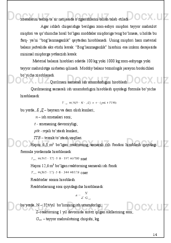 xossalarini tashqi ta’sir natijasida о‘zgarishlarini bilish talab etiladi.
Agar   ishlab   chiqarishga   berilgan   xom-ashyo   miqdori   tayyor   mahsulot
miqdori va qо‘shimcha hosil bо‘lgan moddalar miqdoriga teng bо‘lmasa, u holda bu
farq-   ya’ni   “bog‘lanmaganlik”   qaytadan   hisoblanadi.   Uning   miqdori   ham   material
balans jadvalida aks etishi kerak. “Bog‘lanmaganlik” hisobini esa imkon darajasida
minimal miqdorga yetkazish kerak.
Material balansi hisoblari odatda 100 kg yoki 1000 kg xom-ashyoga yoki 
tayyor mahsulotga nisbatan qilinadi.   Moddiy balans texnologik jarayon boskichlari 
b о‘ yicha xisoblanadi.
Qurilmani samarali ish unumdorligini hisoblash
Qurilmaning samarali ish unumdorligini hisoblash quyidagi formula bo‘yicha 
hisoblanadi:
                              
bu yerda,  Б ,  Д   – bayram va dam olish kunlari;
                n  – ish smenalari soni;
               t  - smenaning davomiyligi;
               ptk  - rejali to‘xtash kunlari;
              TTB  – texnik to‘xtash vaqtlari.
Hajmi   6,3   m 3
  bo‘lgan   reaktorning   samarali   ish   fondini   hisoblash   quyidagi
formula yordamida hisoblanadi:
  soat
Hajmi 12,6 m 3
 bo‘lgan reaktorning samarali ish fondi:
  соат
Reaktorlar sonini hisoblash.
Reaktorlarning soni quyidagicha hisoblanadi:
                                                                                    
bu yerda, N – 32 t/yil  bo‘limning ish unumdorligi;
      Z – reaktorning 1 yil davomida sintez qilgan sikllarining soni;
      G
лак   –  tayyor mahsulotning chiqishi, kg.
14