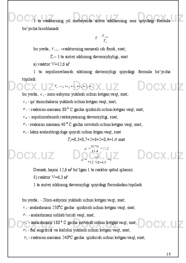 1   ta   reaktorning   yil   mobaynida   sintez   sikllarining   soni   quyidagi   formula
bo‘yicha hisoblanadi:
                                                 
bu yerda,    – reaktorning samarali ish fondi, soat;
                Т
ц   –  1 ta sintez siklining davomiyliyligi, soat
а ) reaktor  V= 12,6  м 3
1   ta   sopolimerlanish   siklining   davomiyligi   quyidagi   formula   bo‘yicha
topiladi:
                                                   
bu yerda,  - xom-ashyoni yuklash uchun ketgan vaqt, soat; 
- qo’shimchalarni yuklash uchun ketgan vaqt, soat;
  - reaksion massani 80  0
 C gacha qizdirish uchun ketgan vaqt, soat;
  - sopolimerlanish reaksiyasining davomiyligi, soat;
- reaksion massani 40  0
 C gacha sovutish uchun ketgan vaqt, soat;
- lakni aralashtirgichga quyish uchun ktgan vaqt, soat.
Т
ц =0,3+0,7+2+6+2+0,4=1,4 soat
Demak, hajmi 12,6  м 3
 bo‘lgan 1 ta reaktor qabul qilamiz.
б ) reaktor  V = 6,3   м 3
1 ta sintez siklining davomiyligi quyidagi formuladan topiladi:
                  
bu yerda,  - Xom-ashyoni yuklash uchun ketgan vaqt, soat; 
- aralashmani 250 0
C gacha  qizdirish uchun ketgan vaqt, soat; 
  - aralashmani ushlab turish vaqt, soat;
  - aralashmani 180  0
 C gacha sovutish uchun ketgan vaqt, soat;
- ftal angidridi va ksilolni yuklash uchun ketgan vaqt, soat;
  - reaksion massani 240 0
C gacha  qizdirish uchun ketgan vaqt, soat; 
15
