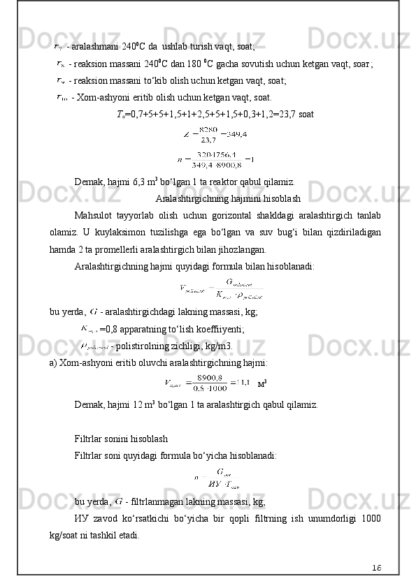 - aralashmani 240 0
C da  ushlab turish vaqt, soat;
     - reaksion massani 240 0
C dan 180  0
C gacha sovutish uchun ketgan vaqt, s оат ;
     - reaksion massani to‘kib olish uchun ketgan vaqt, soat;
     - Xom-ashyoni eritib olish uchun ketgan vaqt, soat.
Т
ц =0,7+5+5+1,5+1+2,5+5+1,5+0,3+1,2=23,7 soat
Demak, hajmi 6,3 m 3
 bo‘lgan 1 ta reaktor qabul qilamiz.
Aralashtirgichning hajmini hisoblash
Mahsulot   tayyorlab   olish   uchun   gorizontal   shakldagi   aralashtirgich   tanlab
olamiz.   U   kuylaksimon   tuzilishga   ega   bo‘lgan   va   suv   bug‘i   bilan   qizdiriladigan
hamda 2 ta promellerli aralashtirgich bilan jihozlangan.
Aralashtirgichning hajmi quyidagi formula bilan hisoblanadi:
                                          
bu yerda,  - aralashtirgichdagi lakning massasi, kg;
             =0,8 apparatning to‘lish koeffiiyenti;
             - polistirolning zichligi, kg/m3.
a) Xom-ashyoni eritib oluvchi aralashtirgichning hajmi:
    м 3
Demak, hajmi 12 m 3
 bo‘lgan 1 ta aralashtirgich qabul qilamiz.
Filtrlar sonini hisoblash
Filtrlar soni quyidagi formula bo‘yicha hisoblanadi:
                                                   
bu yerda,  - filtrlanmagan lakning massasi, kg;
ИУ   zavod   ko‘rsatkichi   bo‘yicha   bir   qopli   filtrning   ish   unumdorligi   1000
kg/soat ni tashkil etadi.
16