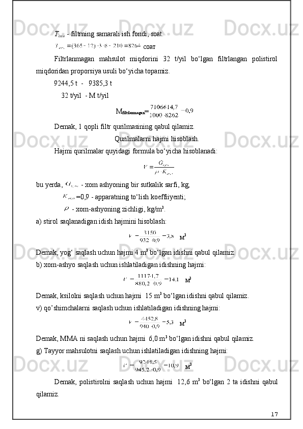 Т
сам  - filtrning samarali ish fondi, soat.
  соат
Filtrlanmagan   mahsulot   miqdorini   32   t/yil   bo‘lgan   filtrlangan   polistirol
miqdoridan proporsiya usuli bo‘yicha topamiz.
           9244,5 t  -   9385,3 t
               32 t/yil  - M t/yil
М
filtrlanmagan =
Demak, 1 qopli filtr qurilmasining qabul qilamiz.
Qurilmalarni hajmi hisoblash.
Hajmi qurilmalar quyidagi formula bo‘yicha hisoblanadi:
                                                     
bu yerda,   - xom ashyoning bir sutkalik sarfi, kg;
               =0,9 - apparatning to‘lish koeffiiyenti;
                  - xom-ashyoning zichligi, kg/m 3
.
а ) stirol saqlanadigan idish hajmini hisoblash:
    м 3
Demak, yog‘ saqlash uchun hajmi 4 m 3
 bo‘lgan idishni qabul qilamiz.
b) xom-ashyo saqlash uchun ishlatiladigan idishning hajmi:
    м 3
Demak, ksilolni saqlash uchun hajmi  15 m 3
 bo‘lgan idishni qabul qilamiz.
v) qo’shimchalarni saqlash uchun ishlatiladigan idishning hajmi:
    м 3
Demak, MMA ni saqlash uchun hajmi  6,0 m 3
 bo‘lgan idishni qabul qilamiz.
g) Tayyor mahsulotni saqlash uchun ishlatiladigan idishning hajmi: 
    м 3
Demak, polistirolni saqlash uchun hajmi    12,6 m 3
  bo‘lgan 2 ta idishni  qabul
qilamiz.
17 