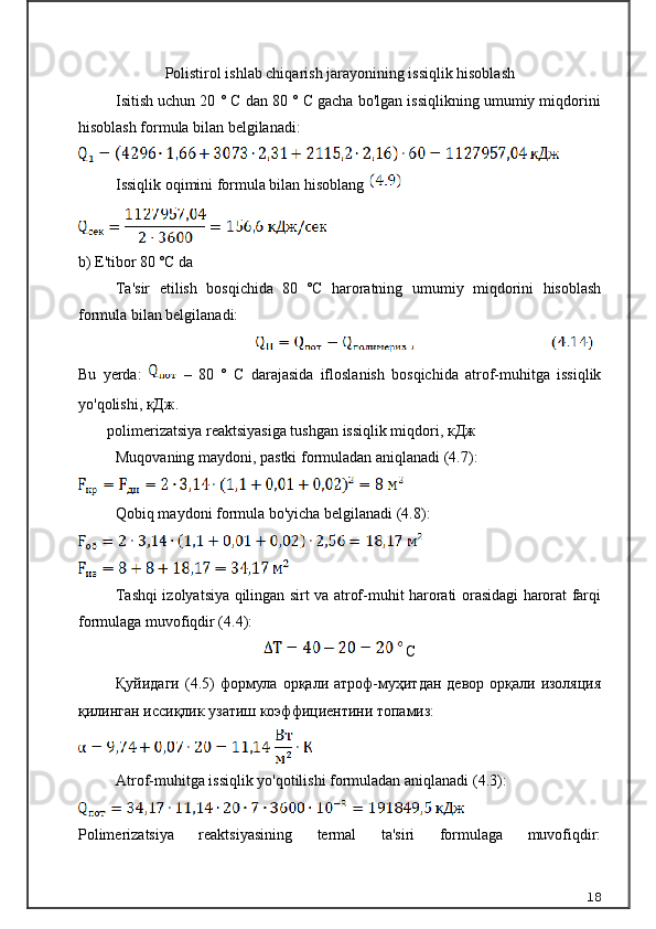 Polistirol ishlab chiqarish jarayonining issiqlik hisoblash
Isitish uchun 20 ° C dan 80 ° C gacha bo'lgan issiqlikning umumiy miqdorini
hisoblash formula bilan belgilanadi :
Issiqlik oqimini formula bilan hisoblang 
b) E'tibor 80 ºC da 
Ta'sir   etilish   bosqichida   80   ºC   haroratning   umumiy   miqdorini   hisoblash
formula bilan belgilanadi:
Bu   yerda :     –   80   °   C   darajasida   ifloslanish   bosqichida   atrof - muhitga   issiqlik
yo ' qolishi , кДж.
  polimerizatsiya reaktsiyasiga tushgan issiqlik miqdori,  кДж
Muqovaning maydoni, pastki formuladan aniqlanadi (4.7):
Qobiq maydoni formula bo'yicha belgilanadi (4.8):
Tashqi izolyatsiya qilingan sirt va atrof-muhit harorati orasidagi harorat farqi
formulaga muvofiqdir (4.4):
 С
Қуйидаги   (4.5)   формула  орқали  атроф-муҳитдан  девор  орқали изоляция
қилинган иссиқлик узатиш коэффициентини топамиз: 
Atrof-muhitga issiqlik yo'qotilishi formuladan aniqlanadi (4.3):
Polimerizatsiya   reaktsiyasining   termal   ta'siri   formulaga   muvofiqdir:
18 