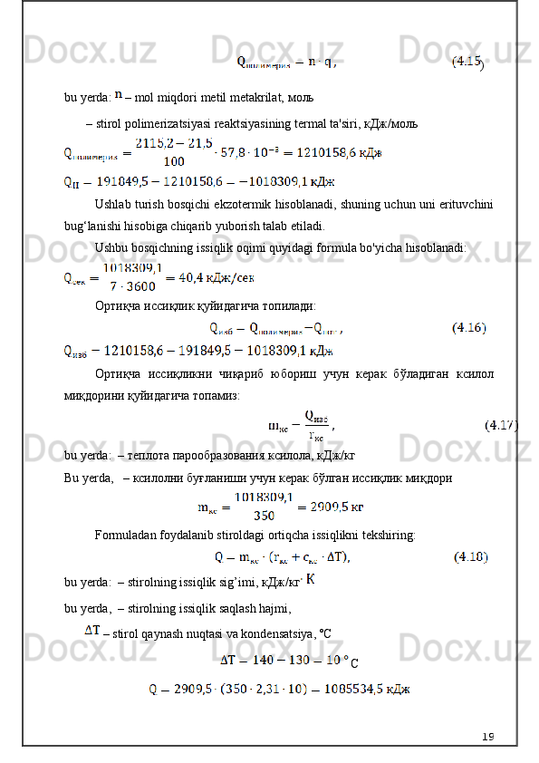 )
bu yerda:   – mol miqdori metil metakrilat,  моль
–   stirol polimerizatsiyasi reaktsiyasining termal ta'siri,  кДж / моль
Ushlab turish bosqichi ekzotermik hisoblanadi, shuning uchun uni erituvchini
bug‘lanishi hisobiga chiqarib yuborish talab etiladi.
Ushbu bosqichning issiqlik oqimi quyidagi formula bo'yicha hisoblanadi:
Ортиқча иссиқлик қуйидагича топилади:
Ортиқча   иссиқликни   чиқариб   юбориш   учун   керак   бўладиган   ксилол
миқдорини қуйидагича топамиз:
bu yerda:  – теплота парообразования ксилола, кДж/кг 
Bu   yerda ,    –  ксилолни буғланиши учун керак бўлган иссиқлик миқдори
Formuladan foydalanib stiroldagi ortiqcha issiqlikni tekshiring:
bu yerda:  – stirolning issiqlik sig’imi,  кДж / кг    
bu yerda,   –   stirolning issiqlik saqlash hajmi, 
 – stirol qaynash nuqtasi va kondensatsiya, º С
С
19
