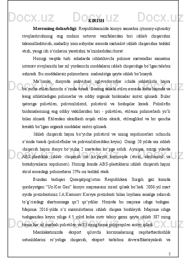 KIRISH    
Mavzuning dolzarbligi:  Respublikamizda kimyo sanoatini ijtimoiy-iqtisodiy
rivojlantirishning   eng   muhim   ustuvor   vazifalaridan   biri   ishlab   chiqarishni
takomillashtirish, mahalliy xom ashyolar asosida mahsulot ishlab chiqarishni tashkil
etish, yangi ish o‘rinlarini yaratishni ta’minlashdan iborat.
Hozirgi   vaqtda   turli   sohalarda   ishlatiluvchi   polimer   materiallar   sanoatini
intensiv rivojlanishi har xil yordamchi moddalarni ishlab chiqarishga bo‘lgan talabni
oshiradi. Bu moddalarsiz polimerlarni  mahsulotga qayta ishlab bo‘lmaydi.
Ma’lumki,   dunyoda   individual   uglevodorodlar   ichida   ishlatilishi   hajmi
bo’yicha etilen birinchi o’rinda turadi. Buning sababi etilen asosida katta hajmda va
keng   ishlatiladigan   polimerlar   va   oddiy   organik   birikmalar   sintez   qilinadi.   Bular
qatoriga   polietilen,   polivinilxlorid,   polistirol   va   boshqalar   kiradi.   Poliolefin
birikmalarining   eng   oddiy   vakillaridan   biri   -   polietilen,   etilenni   polimerlash   yo’li
bilan   olinadi.   Etilendan   oksidlash   orqali   etilen   oksidi,   etilenglikol   va   bir   qancha
kerakli bo’lgan organik moddalar sintez qilinadi.
Ishlab   chiqarish   hajmi   b о ‘yicha   polistirol   va   uning   sopolimerla ri   uchinchi
о ‘rinda turadi (poliolefinlar va polivinilxloriddan keyin). Oxirgi 20 yilda uni ishlab
chiqarish   hajmi   dunyo   b о ‘yicha   2   mar tadan   k о ‘pga   oshdi.   Ayniqsa,   oxirgi   yilarda
ABS-plastiklar   ishlab   chiqarish   tez   k о ‘payib   bormoqda   (stirol,   akrilonitril   va
butadiyen larni   sopolimeri).   Hozirgi   kunda   ABS-plastiklarni   ishlab   chiqarish   hajmi
stirol asosidagi polimerlarni 25%-ini tashkil etadi.
Bundan   tashqari   Qoraqalpog’iston   Respublikasi   Surgili   gaz   konida
qurilayotgan “Uz-Kor  Gaz”  kimyo majmuasini  misol  qilsak  bo’ladi. 2006-yil  mart
oyida prezidentimiz  I.A.Karimov Koreya prezidenti  bilan loyihani  amalga oshirish
to’g’risidagi   shartnomaga   qo’l   qo’ydilar.   Hozirda   bu   majmua   ishga   tushgan.
Majmua   2016-yilda   o’z   maxsulotlarini   ishlab   chiqara   boshlaydi.   Majmua   ishga
tushganidan   keyin   yiliga   4.5   mlrd   kuba   metr   tabiiy   gazni   qayta   ishlab   387   ming
tonna har xil markali polietilen va 83 ming tonna polipropilen sintez qiladi.
Mamlakatimizda   eksport   qiluvchi   korxonalarning   raqobatbardoshlik
ustunliklarini   ro‘yobga   chiqarish,   eksport   tarkibini   diversifikatsiyalash   va
2