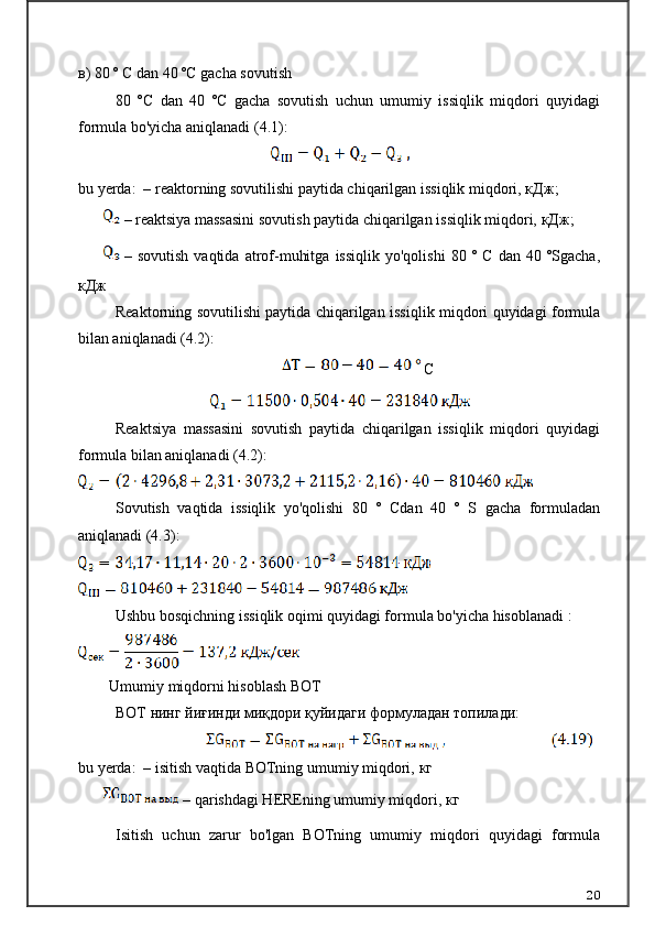 в ) 80 º C dan 40 ºC gacha sovutish
80   ºC   dan   40   ºC   gacha   sovutish   uchun   umumiy   issiqlik   miqdori   quyidagi
formula bo'yicha aniqlanadi (4.1):
 
bu yerda:  – reaktorning sovutilishi paytida chiqarilgan issiqlik miqdori,  кДж ;
– reaktsiya massasini sovutish paytida chiqarilgan issiqlik miqdori,  кДж ;
–   sovutish   vaqtida   atrof-muhitga   issiqlik   yo'qolishi   80   º   C   dan   40   ºSgacha,
кДж
Reaktorning sovutilishi paytida chiqarilgan issiqlik miqdori quyidagi formula
bilan aniqlanadi (4.2):
 С
Reaktsiya   massasini   sovutish   paytida   chiqarilgan   issiqlik   miqdori   quyidagi
formula bilan aniqlanadi (4.2):
Sovutish   vaqtida   issiqlik   yo'qolishi   80   °   Cdan   40   °   S   gacha   formuladan
aniqlanadi (4.3):
Ushbu bosqichning issiqlik oqimi quyidagi formula bo'yicha hisoblanadi :
Umumiy miqdorni hisoblash ВОТ
ВОТ  нинг йиғинди миқдори қуйидаги формуладан топилади:
bu yerda:  – isitish vaqtida BOTning umumiy miqdori,  кг
 – qarishdagi HEREning umumiy miqdori,  кг
Isitish   uchun   zarur   bo'lgan   BOTning   umumiy   miqdori   quyidagi   formula
20