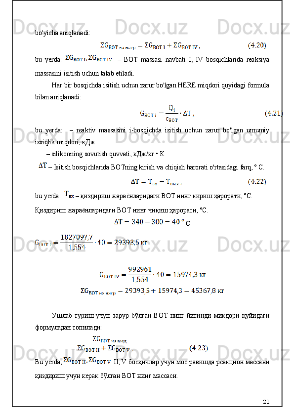 bo'yicha aniqlanadi:
bu   yerda:    
  –   BOT   massasi   navbati   I,   IV   bosqichlarida   reaksiya
massasini isitish uchun talab etiladi.
Har bir bosqichda isitish uchun zarur bo'lgan HERE miqdori quyidagi formula
bilan aniqlanadi:
bu   yerda:     –   reaktiv   massasini   i-bosqichda   isitish   uchun   zarur   bo'lgan   umumiy
issiqlik miqdori,  кДж
–   silikonning sovutish quvvati,  кДж / кг  •  К
 – Isitish bosqichlarida BOTning kirish va chiqish harorati o'rtasidagi farq, º C.
bu yerda:     –  қиздириш жараёнларидаги ВОТ нинг кириш ҳарорати,  º C .
Қиздириш жараёнларидаги ВОТ нинг чиқиш ҳарорати,  º C .
 С
Ушлаб   туриш   учун   зарур   бўлган   ВОТ   нинг   йиғинди   миқдори   қуйидаги
формуладан топилади:
Bu yerda, 
  II, V   босқичлар учун мос равишда реакцион массани
қиздириш учун керак бўлган ВОТ нинг массаси.  
21