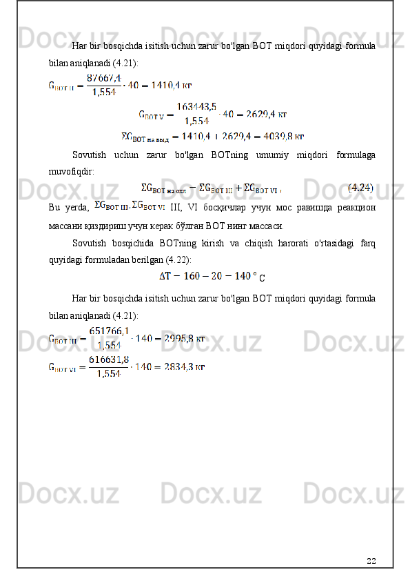 Har bir bosqichda isitish uchun zarur bo'lgan   ВОТ   miqdori quyidagi formula
bilan aniqlanadi (4.21):
Sovutish   uchun   zarur   bo'lgan   BOTning   umumiy   miqdori   formulaga
muvofiqdir:
Bu   yerda,  
  III ,   VI   босқичлар   учун   мос   равишда   реакцион
массани қиздириш учун керак бўлган ВОТ нинг массаси.  
Sovutish   bosqichida   BOTning   kirish   va   chiqish   harorati   o'rtasidagi   farq
quyidagi formuladan berilgan (4.22):
  С
Har bir bosqichda isitish uchun zarur bo'lgan   ВОТ   miqdori quyidagi formula
bilan aniqlanadi (4.21):
22