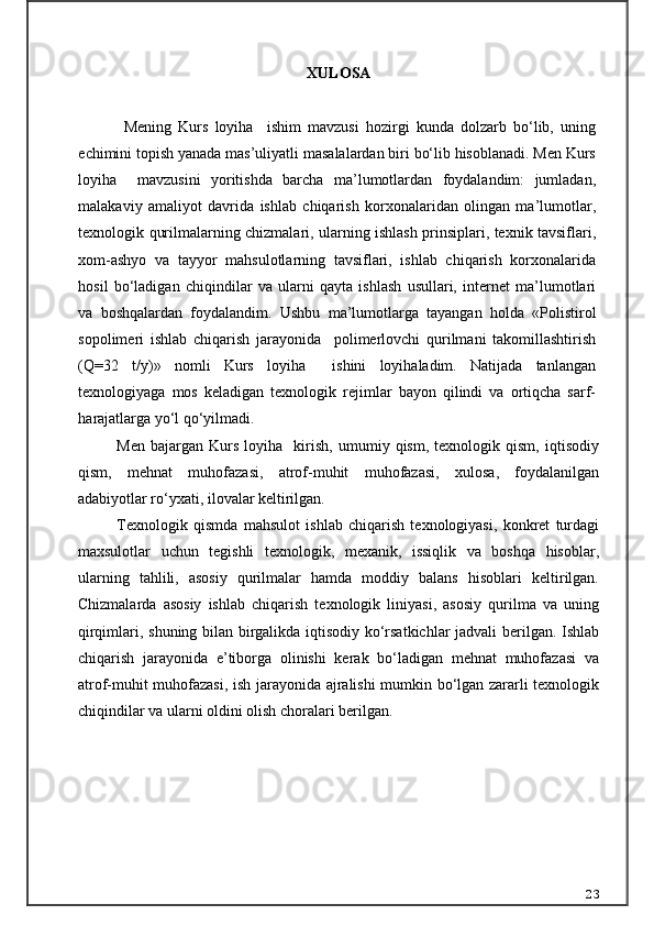 XULOSA  
  Mening   Kurs   loyiha     ishim   mavzusi   hozirgi   kunda   dolzarb   bo‘lib,   uning
echimini topish yanada mas’uliyatli masalalardan biri bo‘lib hisoblanadi. Men Kurs
loyiha     mavzusini   yoritishda   barcha   ma’lumotlardan   foydalandim:   jumladan,
malakaviy   amaliyot   davrida   ishlab   chiqarish   korxonalaridan   olingan   ma’lumotlar,
texnologik qurilmalarning chizmalari, ularning ishlash prinsiplari, texnik tavsiflari,
xom-ashyo   va   tayyor   mahsulotlarning   tavsiflari,   ishlab   chiqarish   korxonalarida
hosil   bo‘ladigan   chiqindilar   va   ularni   qayta   ishlash   usullari,   internet   ma’lumotlari
va   boshqalardan   foydalandim.   Ushbu   ma’lumotlarga   tayangan   holda   « Polistirol
sopolimeri   ishlаb   chiqаrish   jаrаyonidа     polimerlovchi   qurilmаni   tаkomillаshtirish
(Q=32   t/y) »   nomli   Kurs   loyiha     ishini   loyihaladim.   Natijada   tanlangan
texnologiyaga   mos   keladigan   texnologik   rejimlar   bayon   qilindi   va   ortiqcha   sarf-
harajatlarga yo‘l qo‘yilmadi. 
Men   bajargan  Kurs   loyiha     kirish,   umumiy   qism,   texnologik  qism,   iqtisodiy
qism,   mehnat   muhofazasi,   atrof-muhit   muhofazasi,   xulosa,   foydalanilgan
adabiyotlar ro‘yxati, ilovalar keltirilgan. 
Texnologik   qismda   mahsulot   ishlab   chiqarish   texnologiyasi,   konkret   turdagi
maxsulotlar   uchun   tegishli   texnologik,   mexanik,   issiqlik   va   boshqa   hisoblar,
ularning   tahlili,   asosiy   qurilmalar   hamda   moddiy   balans   hisoblari   keltirilgan.
Chizmalarda   asosiy   ishlab   chiqarish   texnologik   liniyasi,   asosiy   qurilma   va   uning
qirqimlari, shuning bilan birgalikda iqtisodiy ko‘rsatkichlar jadvali  berilgan. Ishlab
chiqarish   jarayonida   e’tiborga   olinishi   kerak   bo‘ladigan   mehnat   muhofazasi   va
atrof-muhit muhofazasi, ish jarayonida ajralishi mumkin bo‘lgan zararli texnologik
chiqindilar va ularni oldini olish choralari berilgan.
23 