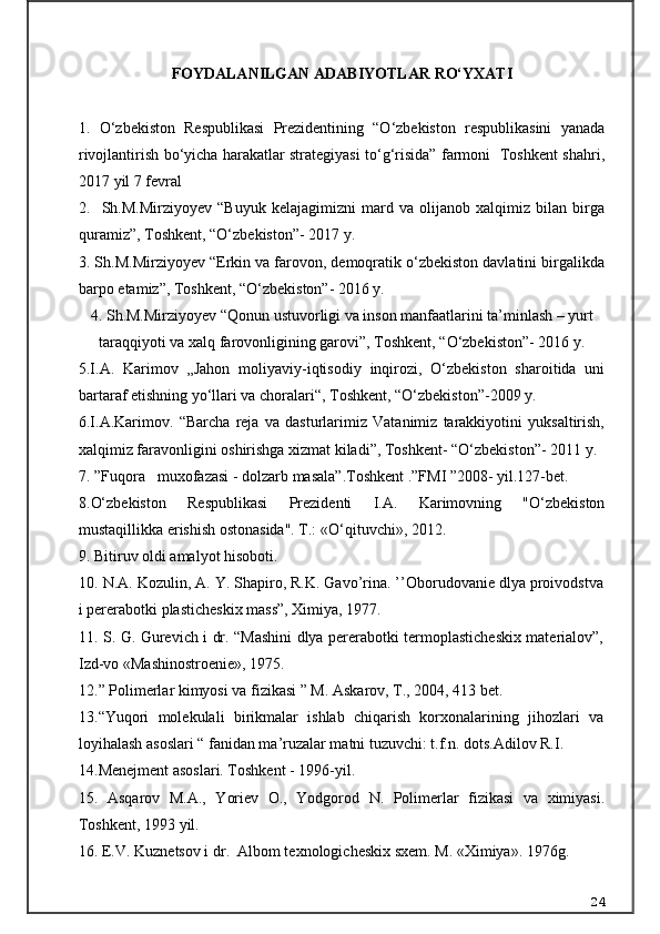 FOYDALANILGAN ADABIYOTLAR RO‘YXATI
1.   O‘zbekiston   Respublikasi   Prezidentining   “O‘zbekiston   respublikasini   yanada
rivojlantirish bo‘yicha harakatlar strategiyasi to‘g‘risida” farmoni   Toshkent shahri,
2017 yil 7 fevral
2.     Sh.M.Mirziyoyev   “Buyuk   kelajagimizni   mard   va   olijanob   xalqimiz   bilan   birga
quramiz”, Toshkent, “O‘zbekiston”- 2017 y.
3. Sh.M.Mirziyoyev “Erkin va farovon, demoqratik o‘zbekiston davlatini birgalikda
barpo etamiz”, Toshkent, “O‘zbekiston”- 2016 y.
4. Sh.M.Mirziyoyev “Qonun ustuvorligi va inson manfaatlarini ta’minlash – yurt
taraqqiyoti va xalq farovonligining garovi”, Toshkent, “O‘zbekiston”- 2016 y.
5.I.A.   Karimov   „Jahon   moliyaviy-iqtisodiy   inqirozi,   O‘zbekiston   sharoitida   uni
bartaraf etishning yo‘llari va choralari“, Toshkent, “O‘zbekiston”-2009 y.
6.I.A.Karimov.   “Barcha   reja   va   dasturlarimiz   Vatanimiz   tarakkiyotini   yuksaltirish,
xalqimiz faravonligini oshirishga xizmat kiladi”, Toshkent- “O‘zbekiston”- 2011 y.
7.  ”Fuqora muxofazasi - dolzarb masala”.Toshkent .”FMI ”2008- yil.127-bet.
8 .O‘zbekiston   Respublikasi   Prezidenti   I.A.   Karimovning   "O‘zbekiston
mustaqillikka erishish ostonasida". T.:  «O‘qituvchi»,  2012.
9 .  Bitiruv oldi amalyot hisoboti.
1 0 .  N.A. Kozulin, A. Y. Shapiro, R.K. Gavo’rina. ’’Oborudovanie dlya proivodstva
i pererabotki plasticheskix mass”, Ximiya, 1977.
1 1 .   S. G. Gurevich i dr. “Mashini dlya pererabotki termoplasticheskix materialov”,
Izd-vo «Mashinostroenie», 1975.
1 2 . ” Polimerlar kimyosi va fizikasi ” M. Askarov, T., 2004, 413 bet.
1 3 . “Yuqori   molekulali   birikmalar   ishlab   chiqarish   korxonalarining   jihozlari   va
loyihalash asoslari “ fanidan ma’ruzalar matni tuzuvchi: t.f.n. dots.Adilov R.I.
14 . Menejment asoslari. Toshkent - 1996-yil.
15 .   Asqarov   M.A.,   Yoriev   O.,   Yodgorod   N.   Polimerlar   fizikasi   va   ximiyasi.
Toshkent, 1993 yil.
16 . E.V. Kuznetsov i dr.    Albom texnologicheskix sxem. M.  « Ximiya » . 1976g.
24 