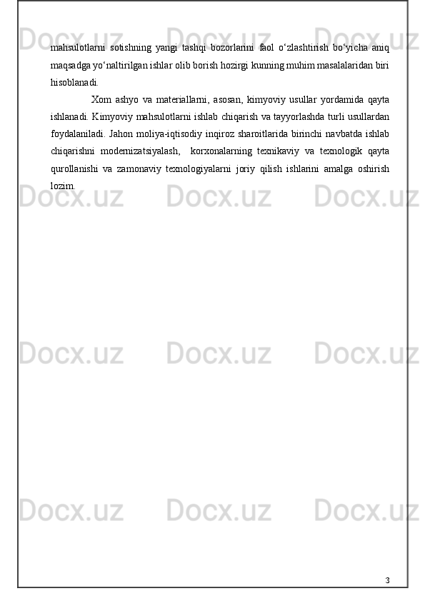 mahsulotlarni   sotishning   yangi   tashqi   bozorlarini   faol   o‘zlashtirish   bo‘yicha   aniq
maqsadga yo‘naltirilgan ishlar olib borish hozirgi kunning muhim masalalaridan biri
hisoblanadi.
                    Xom   ashyo   va   materiallarni,   asosan,   kimyoviy   usullar   yordamida   qayta
ishlanadi. Kimyoviy mahsulotlarni ishlab chiqarish va tayyorlashda turli usullardan
foydalaniladi.   Jahon  moliya-iqtisodiy   inqiroz  sharoitlarida  birinchi   navbatda  ishlab
chiqarishni   modernizatsiyalash,     korxonalarning   texnikaviy   va   texnologik   qayta
qurollanishi   va   zamonaviy   texnologiyalarni   joriy   qilish   ishlarini   amalga   oshirish
lozim. 
3