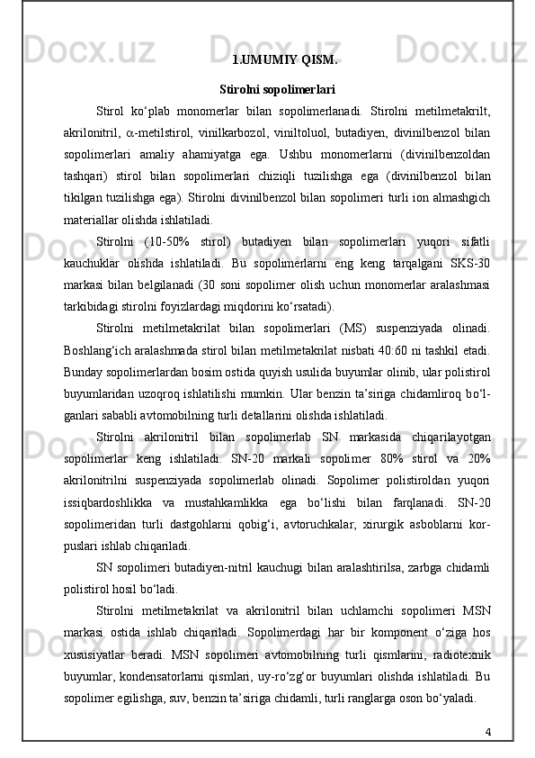 1. UMUMIY QISM.
Stirolni sopolimerlari
Stirol   k о ‘plab   monomerlar   bilan   sopolimerlanadi.   Stirolni   metilmetakrilt,
akrilonitril,    -metilstirol,   vinilkarbozol,   vi niltoluol,   butadiyen,   divinilbenzol   bilan
sopolimerlari   amaliy   ahamiyatga   ega.   Ushbu   monomerlarni   (divinilbenzoldan
tashqari)   sti rol   bilan   sopolimerlari   chiziqli   tuzilishga   ega   (divinilbenzol   bi lan
tikilgan tuzilishga ega). Stirolni divinilbenzol bilan sopoli meri turli ion almashgich
materiallar olishda ishlatiladi.
Stirolni   (10-50%   stirol)   butadiyen   bilan   sopolimerlari   yuqori   sifatli
kauchuklar   olishda   ishlatiladi.   Bu   sopolimerlarni   eng   keng   tarqalgani   SKS-30
markasi   bilan   belgilanadi   (30   soni   sopolimer   olish   uchun   monomerlar   aralashmasi
tarkibidagi stirolni foyizlardagi miqdorini k о ‘rsatadi).
Stirolni   metilmetakrilat   bilan   sopolimerlari   (MS)   suspenziyada   olinadi.
Boshlang‘ich aralashmada stirol bilan metilmetakrilat nisbati 40:60 ni tashkil etadi.
Bunday sopolimerlardan bosim osti da quyish usulida buyumlar olinib, ular polistirol
buyumlaridan  uzoqroq ishlatilishi  mumkin.  Ular   benzin  ta’siriga  chidamliroq  b о ‘l -
ganlari sababli avtomobilning turli detallarini olishda ishlatiladi.
Stirolni   akrilonitril   bilan   sopolimerlab   SN   markasida   chiqa rilayotgan
sopolimerlar   keng   ishlatiladi.   SN-20   markali   sopoli mer   80%   stirol   va   20%
akrilonitrilni   suspenziyada   sopolimerlab   olinadi.   Sopolimer   polistiroldan   yuqori
issiqbardoshlikka   va   mustahkamlikka   ega   b о ‘lishi   bilan   farqlanadi.   SN-20
sopolimeridan   turli   dastgohlarni   qobig‘i,   avtoruchkalar,   xirurgik   asboblarni   kor -
puslari ishlab chiqariladi.
SN sopolimeri butadiyen-nitril kauchugi bilan aralashtirilsa, zarbga chidamli
polistirol hosil b о ‘ladi.
Stirolni   metilmetakrilat   va   akrilonitril   bilan   uchlamchi   sopo limeri   MSN
markasi   ostida   ishlab   chiqariladi.   Sopolimerdagi   har   bir   komponent   о ‘ziga   hos
xususiyatlar   beradi.   MSN   sopolimeri   avtomobil ning   turli   qismlarini,   radiotexnik
buyumlar,   kondensatorlarni   qismlari,   uy-r о ‘zg‘or   buyumlari   olishda   ishlatiladi.   Bu
sopolimer eg ilishga, suv, benzin ta’siriga chidamli, turli ranglarga oson b о ‘yala di.
4 