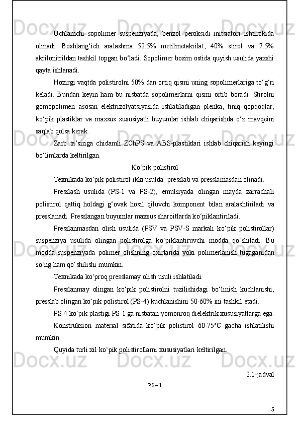 Uchlamchi   sopolimer   suspenziyada,   benzol   peroksidi   initsiatori   ishtirokida
olinadi.   Boshlang‘ich   aralashma   52.5%   metilmetakrilat,   40%   stirol   va   7.5%
akrilonitrildan tashkil topgan b о ‘ladi. Sopolimer bosim ostida quyish usulida yaxshi
qayta ishlanadi.
Hozirgi vaqtda polistirolni 50% dan ortiq qismi uning sopo limerlariga t о ‘g‘ri
keladi.   Bundan   keyin   ham   bu   nisbatda   sopolimer larni   qismi   ortib   boradi.   Stirolni
gomopolimeri   asosan   elektrizo lyatsiyasida   ishlatiladigan   plenka,   tiniq   qopqoqlar,
k о ‘pik   plastiklar   va   maxsus   xususiyatli   buyumlar   ishlab   chiqarishda   о ‘z   mavqeini
saqlab qolsa kerak.
Zarb   ta’siriga   chidamli   ZChPS   va   ABS-plastiklari   ishlab   chiqarish   keyingi
b о ‘limlarda keltirilgan.
K о ‘pik polistirol
Texnikada k о ‘pik polistirol ikki usulda: presslab va pressla masdan olinadi.
Presslash   usulida   (PS-1   va   PS-2),   emulsiyada   olingan   mayda   zarracha li
polistirol   qattiq   holdagi   g‘ovak   hosil   qiluvchi   komponent   bilan   ara lashtiriladi   va
presslanadi. Presslangan buyumlar maxsus sharoitlarda k о ‘piklantiriladi.
Presslanmasdan   olish   usulida   (PSV   va   PSV-S   markali   k о ‘pik   polisti rollar)
suspenziya   usulida   olingan   polistirolga   k о ‘piklantiruvchi   modda   q о ‘shiladi.   Bu
modda   suspenziyada   polimer   olishning   oxirlarida   yoki   poli merlanish   tugaganidan
s о ‘ng ham q о ‘shilishi mumkin.
Texnikada k о ‘proq presslamay olish usuli ishlatiladi.  
Presslanmay   olingan   k о ‘pik   polistirolni   tuzilishidagi   b о ‘linish   kuchlanishi,
presslab olingan k о ‘pik polistirol (PS-4) kuchlanishini 50-60% ini tashkil etadi.
PS-4 k о ‘pik plastigi PS-1 ga nisbatan yomonroq dielektrik xususiyat larga ega.
Konstruksion   material   sifatida   k о ‘pik   polistirol   60-75 o
C   gacha   ishlatilishi
mumkin. 
Quyida turli xil k о ‘pik polistirollarni xususiyatlari keltirilgan.
2.1-jadval
PS-1
5 