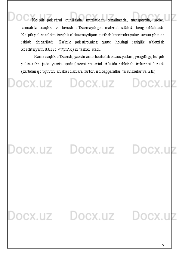 K о ‘pik   polistirol   qurilishda,   muzlatkich   texnikasida,   transportda,   mebel
sanoatida   issiqlik-   va   tovush   о ‘tkazmaydigan   material   sifatida   keng   ishlatiladi.
K о ‘pik polistiroldan issiqlik  о ‘tkazmaydigan qurilish konstruksiyalari uchun plitalar
ishlab   chiqariladi.   K о ‘pik   polistirolning   quruq   holdagi   issiqlik   о ‘tkazish
koeffitsiyenti 0.0326 Vt/(m*K) ni tashkil etadi.
Kam issiqlik  о ‘tkazish, yaxshi amortizatorlik xususiyatlari, yengilli gi, k о ‘pik
polistirolni   juda   yaxshi   qadoqlovchi   material   sifatida   ishlatish   imkonini   beradi
(zarbdan q о ‘rquvchi shisha idishlari, farfor, ridioapparat lai, televizorlar va h.k.).
7 