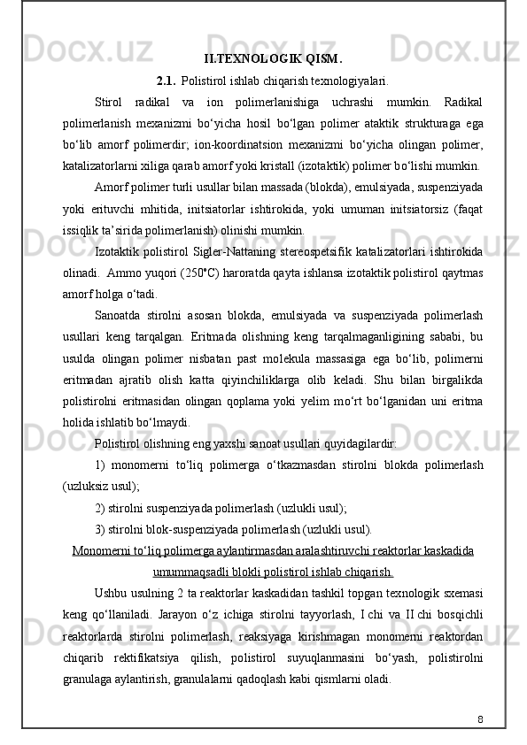 II.TEXNOLOGIK QISM.
2.1.    Polistirol ishlab chiqarish texnologiyalari .
Stirol   radikal   va   ion   polimerlanishiga   uchrashi   mumkin.   Radikal
polimerlanish   mexanizmi   b о ‘yicha   hosil   b о ‘lgan   polimer   ataktik   struk turaga   ega
b о ‘lib   amorf   polimerdir;   ion-koordinatsion   mexanizmi   b о ‘yicha   olingan   polimer,
katalizatorlarni xiliga qarab amorf yoki kristall (izotaktik) polimer b о ‘lishi mumkin.
Amorf polimer turli usullar bilan massada (blokda), emulsiyada, suspenziyada
yoki   erituvchi   mhitida,   initsiatorlar   ishtirokida,   yoki   umuman   initsiatorsiz   (faqat
issiqlik ta’sirida polimerlanish) olinishi mumkin.
Izotaktik   polistirol   Sigler-Nattaning   stereospetsifik   katali zatorlari   ishtirokida
olinadi.  Ammo yuqori (250 o
C) haroratda qayta ishlansa izotaktik polistirol qaytmas
amorf holga  о ‘tadi.
Sanoatda   stirolni   asosan   blokda,   emulsiyada   va   suspenziyada   polimerlash
usullari   keng   tarqalgan.   Eritmada   olishning   keng   tarqalmaganligining   sababi,   bu
usulda   olingan   polimer   nisbatan   past   mo lekula   massasiga   ega   b о ‘lib,   polimerni
eritmadan   ajratib   olish   kat ta   qiyinchiliklarga   olib   keladi.   Shu   bilan   birgalikda
polistirolni   eritmasidan   olingan   qoplama   yoki   yelim   m о ‘rt   b о ‘lganidan   uni   eritma
holida ishlatib b о ‘lmaydi.
Polistirol olishning eng yaxshi sanoat usullari quyidagilardir:
1)   monomerni   t о ‘liq   polimerga   о ‘tkazmasdan   stirolni   blokda   po limerlash
(uzluksiz usul);
2) stirolni suspenziyada polimerlash (uzlukli usul);
3) stirolni blok-suspenziyada polimerlash (uzlukli usul).
Monomerni tо‘liq polimerga aylantirmasdan aralashtiruvchi reak    torlar kaskadida   
umummaqsadli blokli polistirol ishlab chiqarish.
Ushbu usulning 2 ta reaktorlar kaskadidan tashkil topgan tex nologik sxemasi
keng   qо‘llaniladi.   Jarayon   о‘z   ichiga   stirolni   tayyor lash,   I   chi   va   II   chi   bosqichli
reaktorlarda   stirolni   polimerlash,   reaksiyaga   kirishmagan   monomerni   reaktordan
chiqarib   rektifikatsiya   qilish,   po listirol   suyuqlanmasini   bо‘yash,   polistirolni
granulaga aylantirish, granulalarni qadoqlash kabi qismlarni oladi.
8