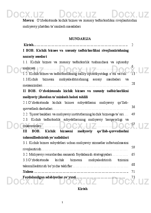 1Mavzu:    O zbekistonda kichik biznes va xususiy tadbirkorlikni rivojlantirishniʻ
moliyaviy jihatdan ta’minlash masalalari                          
MUNDARIJA
 Kirish …………………………………………………………………….. 2
I   BOB.   Kichik   biznes   va   xususiy   tadbirkorlikni   rivojlantirishning
nazariy asoslari
1.1.   Kichik   biznes   va   xususiy   tadbirkorlik   tushunchasi   va   iqtisodiy
mohiyati ………………………………………………………………….. 6
1.2. Kichik biznes va tadbirkorlikning milliy iqtisodiyotdagi o‘rni va roli 13
1.3.Kichik   biznesni   moliyalashtirishning   asosiy   manbalari   va
mexanizmlari ………………………………………………………………. 28
II   BOB.   O‘zbekistonda   kichik   biznes   va   xususiy   tadbirkorlikni
moliyaviy jihatdan ta’minlash holati tahlili
2.1.O‘zbekistonda   kichik   biznes   subyektlarini   moliyaviy   qo‘llab-
quvvatlash dasturlari ………………………………………………………. 36
2.2. Tijorat banklari va moliyaviy institutlarning kichik biznesga ta’siri …. 49
2.3.   Kichik   tadbirkorlik   subyektlarining   moliyaviy   barqarorligi   va
muammolari ……………………………………………………………….. 57
III   BOB.   Kichik   biznesni   moliyaviy   qo‘llab-quvvatlashni
takomillashtirish yo‘nalishlari
3.1. Kichik biznes subyektlari uchun moliyaviy xizmatlar infratuzilmasini
rivojlantirish ………………………………………………………………. 59
3.2. Moliyaviy resurslardan samarali foydalanish strategiyalari ………….. 65
3.3.O‘zbekistonda   kichik   biznesni   moliyalashtirish   tizimini
takomillashtirish bo‘yicha takliflar ………………………..………………. 68
Xulosa  …………………………………………………………………….. 71
Foydalanilgan adabiyotlar ro‘yxati …………………………………… 73
Kirish 