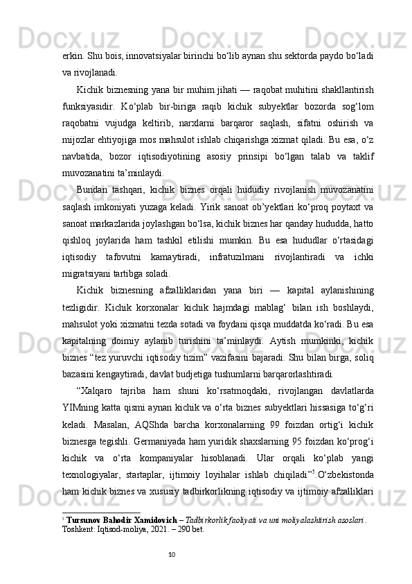 10erkin. Shu bois, innovatsiyalar birinchi bo‘lib aynan shu sektorda paydo bo‘ladi
va rivojlanadi.
Kichik biznesning yana bir muhim jihati — raqobat muhitini shakllantirish
funksiyasidir.   Ko‘plab   bir-biriga   raqib   kichik   subyektlar   bozorda   sog‘lom
raqobatni   vujudga   keltirib,   narxlarni   barqaror   saqlash,   sifatni   oshirish   va
mijozlar ehtiyojiga mos mahsulot ishlab chiqarishga xizmat qiladi. Bu esa, o‘z
navbatida,   bozor   iqtisodiyotining   asosiy   prinsipi   bo‘lgan   talab   va   taklif
muvozanatini ta’minlaydi.
Bundan   tashqari,   kichik   biznes   orqali   hududiy   rivojlanish   muvozanatini
saqlash  imkoniyati  yuzaga keladi. Yirik sanoat  ob’yektlari  ko‘proq poytaxt  va
sanoat markazlarida joylashgan bo‘lsa, kichik biznes har qanday hududda, hatto
qishloq   joylarida   ham   tashkil   etilishi   mumkin.   Bu   esa   hududlar   o‘rtasidagi
iqtisodiy   tafovutni   kamaytiradi,   infratuzilmani   rivojlantiradi   va   ichki
migratsiyani tartibga soladi.
Kichik   biznesning   afzalliklaridan   yana   biri   —   kapital   aylanishining
tezligidir.   Kichik   korxonalar   kichik   hajmdagi   mablag‘   bilan   ish   boshlaydi,
mahsulot yoki xizmatni tezda sotadi va foydani qisqa muddatda ko‘radi. Bu esa
kapitalning   doimiy   aylanib   turishini   ta’minlaydi.   Aytish   mumkinki,   kichik
biznes “tez yuruvchi iqtisodiy tizim” vazifasini bajaradi. Shu bilan birga, soliq
bazasini kengaytiradi, davlat budjetiga tushumlarni barqarorlashtiradi.
“ Xalqaro   tajriba   ham   shuni   ko‘rsatmoqdaki,   rivojlangan   davlatlarda
YIMning katta qismi aynan kichik va o‘rta biznes subyektlari hissasiga  to‘g‘ri
keladi.   Masalan,   AQShda   barcha   korxonalarning   99   foizdan   ortig‘i   kichik
biznesga tegishli. Germaniyada ham yuridik shaxslarning 95 foizdan ko‘prog‘i
kichik   va   o‘rta   kompaniyalar   hisoblanadi.   Ular   orqali   ko‘plab   yangi
texnologiyalar,   startaplar,   ijtimoiy   loyihalar   ishlab   chiqiladi ” 5
.O‘zbekistonda
ham kichik biznes va xususiy tadbirkorlikning iqtisodiy va ijtimoiy afzalliklari
5
  Tursunov Bahodir Xamidovich  –  Tadbirkorlik faoliyati va uni moliyalashtirish asoslari . 
Toshkent: Iqtisod-moliya, 2021. – 290 bet. 