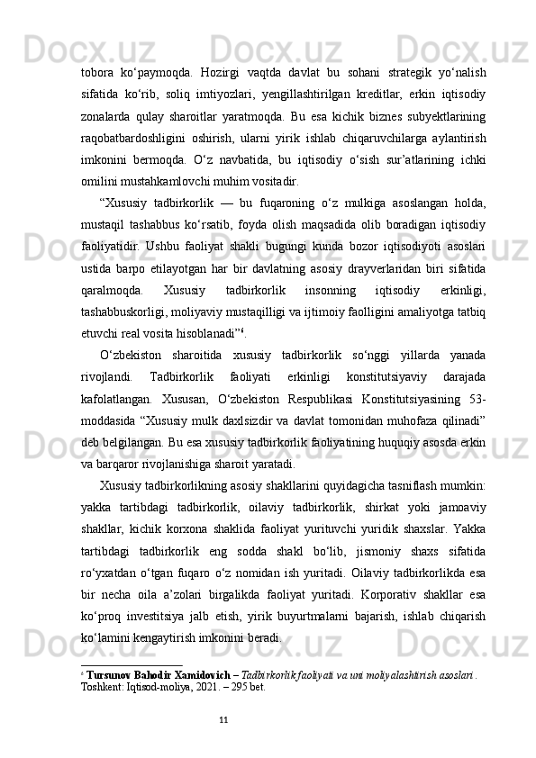 11tobora   ko‘paymoqda.   Hozirgi   vaqtda   davlat   bu   sohani   strategik   yo‘nalish
sifatida   ko‘rib,   soliq   imtiyozlari,   yengillashtirilgan   kreditlar,   erkin   iqtisodiy
zonalarda   qulay   sharoitlar   yaratmoqda.   Bu   esa   kichik   biznes   subyektlarining
raqobatbardoshligini   oshirish,   ularni   yirik   ishlab   chiqaruvchilarga   aylantirish
imkonini   bermoqda.   O‘z   navbatida,   bu   iqtisodiy   o‘sish   sur’atlarining   ichki
omilini mustahkamlovchi muhim vositadir.
“ Xususiy   tadbirkorlik   —   bu   fuqaroning   o‘z   mulkiga   asoslangan   holda,
mustaqil   tashabbus   ko‘rsatib,   foyda   olish   maqsadida   olib   boradigan   iqtisodiy
faoliyatidir.   Ushbu   faoliyat   shakli   bugungi   kunda   bozor   iqtisodiyoti   asoslari
ustida   barpo   etilayotgan   har   bir   davlatning   asosiy   drayverlaridan   biri   sifatida
qaralmoqda.   Xususiy   tadbirkorlik   insonning   iqtisodiy   erkinligi,
tashabbuskorligi, moliyaviy mustaqilligi va ijtimoiy faolligini amaliyotga tatbiq
etuvchi real vosita hisoblanadi ” 6
.
O‘zbekiston   sharoitida   xususiy   tadbirkorlik   so‘nggi   yillarda   yanada
rivojlandi.   Tadbirkorlik   faoliyati   erkinligi   konstitutsiyaviy   darajada
kafolatlangan.   Xususan,   O‘zbekiston   Respublikasi   Konstitutsiyasining   53-
moddasida   “Xususiy   mulk   daxlsizdir   va   davlat   tomonidan   muhofaza   qilinadi”
deb belgilangan. Bu esa xususiy tadbirkorlik faoliyatining huquqiy asosda erkin
va barqaror rivojlanishiga sharoit yaratadi.
Xususiy tadbirkorlikning asosiy shakllarini quyidagicha tasniflash mumkin:
yakka   tartibdagi   tadbirkorlik,   oilaviy   tadbirkorlik,   shirkat   yoki   jamoaviy
shakllar,   kichik   korxona   shaklida   faoliyat   yurituvchi   yuridik   shaxslar.   Yakka
tartibdagi   tadbirkorlik   eng   sodda   shakl   bo‘lib,   jismoniy   shaxs   sifatida
ro‘yxatdan   o‘tgan   fuqaro   o‘z   nomidan   ish   yuritadi.   Oilaviy   tadbirkorlikda   esa
bir   necha   oila   a’zolari   birgalikda   faoliyat   yuritadi.   Korporativ   shakllar   esa
ko‘proq   investitsiya   jalb   etish,   yirik   buyurtmalarni   bajarish,   ishlab   chiqarish
ko‘lamini kengaytirish imkonini beradi.
6
  Tursunov Bahodir Xamidovich  –  Tadbirkorlik faoliyati va uni moliyalashtirish asoslari . 
Toshkent: Iqtisod-moliya, 2021. – 2 95  bet. 