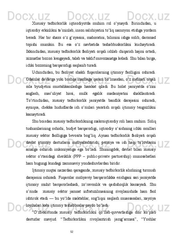 12Xususiy   tadbirkorlik   iqtisodiyotda   muhim   rol   o‘ynaydi.   Birinchidan,   u
iqtisodiy erkinlikni ta’minlab, inson salohiyatini to‘liq namoyon etishga yordam
beradi.   Har   bir   shaxs   o‘z   g‘oyasini,   mahoratini,   bilimini   ishga   solib,   daromad
topishi   mumkin.   Bu   esa   o‘z   navbatida   tashabbuskorlikni   kuchaytiradi.
Ikkinchidan, xususiy tadbirkorlik faoliyati  orqali ishlab chiqarish hajmi  ortadi,
xizmatlar bozori kengayadi, talab va taklif muvozanatga keladi. Shu bilan birga,
ichki bozorning barqarorligi saqlanib turadi.
Uchinchidan,   bu   faoliyat   shakli   fuqarolarning   ijtimoiy   faolligini   oshiradi.
Odamlar davlatga yoki boshqa manbaga qaram bo‘lmasdan, o‘z mehnati orqali
oila   byudjetini   mustahkamlashga   harakat   qiladi.   Bu   holat   jamiyatda   o‘zini
anglash,   mas’uliyat   hissi,   mulk   egalik   madaniyatini   shakllantiradi.
To‘rtinchidan,   xususiy   tadbirkorlik   jamiyatda   bandlik   darajasini   oshiradi,
ayniqsa,   chekka   hududlarda   ish   o‘rinlari   yaratish   orqali   ijtimoiy   tengsizlikni
kamaytiradi.
Shu boisdan  xususiy tadbirkorlikning makroiqtisodiy roli ham muhim. Soliq
tushumlarining   oshishi,   budjet   barqarorligi,   iqtisodiy   o‘sishning   ichki   omillari
xususiy   sektor   faolligiga   bevosita   bog‘liq.   Aynan   tadbirkorlik   faoliyati   orqali
davlat   ijtimoiy   dasturlarni   moliyalashtirish,   pensiya   va   ish   haqi   to‘lovlarini
amalga   oshirish   imkoniyatiga   ega   bo‘ladi.   Shuningdek,   davlat   bilan   xususiy
sektor   o‘rtasidagi   sheriklik   (PPP   –   public-private   partnership)   munosabatlari
ham bugungi kundagi zamonaviy yondashuvlardan biridir.
Ijtimoiy nuqtai nazardan qaraganda, xususiy tadbirkorlik aholining turmush
darajasini  oshiradi. Fuqarolar  moliyaviy barqarorlikka erishgani  sari jamiyatda
ijtimoiy   muhit   barqarorlashadi,   zo‘ravonlik   va   qashshoqlik   kamayadi.   Shu
o’rinda     xususiy   sektor   jamoat   infratuzilmasining   rivojlanishida   ham   faol
ishtirok   etadi   —   bu   yo‘lda   maktablar,   sog‘liqni   saqlash   muassasalari,   xayriya
loyihalari kabi ijtimoiy tashabbuslar paydo bo‘ladi.
“ O‘zbekistonda   xususiy   tadbirkorlikni   qo‘llab-quvvatlashga   doir   ko‘plab
dasturlar   mavjud.   “Tadbirkorlikni   rivojlantirish   jamg‘armasi”,   “Yoshlar 