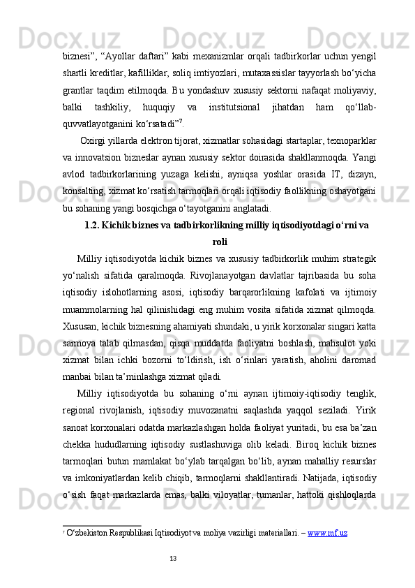 13biznesi”,   “Ayollar   daftari”   kabi   mexanizmlar   orqali   tadbirkorlar   uchun   yengil
shartli kreditlar, kafilliklar, soliq imtiyozlari, mutaxassislar tayyorlash bo‘yicha
grantlar   taqdim   etilmoqda.   Bu   yondashuv   xususiy   sektorni   nafaqat   moliyaviy,
balki   tashkiliy,   huquqiy   va   institutsional   jihatdan   ham   qo‘llab-
quvvatlayotganini ko‘rsatadi ” 7
.
 Oxirgi yillarda elektron tijorat, xizmatlar sohasidagi startaplar, texnoparklar
va innovatsion bizneslar aynan xususiy sektor doirasida shakllanmoqda. Yangi
avlod   tadbirkorlarining   yuzaga   kelishi,   ayniqsa   yoshlar   orasida   IT,   dizayn,
konsalting, xizmat ko‘rsatish tarmoqlari orqali iqtisodiy faollikning oshayotgani
bu sohaning yangi bosqichga o‘tayotganini anglatadi.
1.2. Kichik biznes va tadbirkorlikning milliy iqtisodiyotdagi o‘rni va
roli
Milliy  iqtisodiyotda  kichik  biznes   va  xususiy  tadbirkorlik  muhim   strategik
yo‘nalish   sifatida   qaralmoqda.   Rivojlanayotgan   davlatlar   tajribasida   bu   soha
iqtisodiy   islohotlarning   asosi,   iqtisodiy   barqarorlikning   kafolati   va   ijtimoiy
muammolarning   hal   qilinishidagi   eng   muhim   vosita   sifatida   xizmat   qilmoqda.
Xususan, kichik biznesning ahamiyati shundaki, u yirik korxonalar singari katta
sarmoya   talab   qilmasdan,   qisqa   muddatda   faoliyatni   boshlash,   mahsulot   yoki
xizmat   bilan   ichki   bozorni   to‘ldirish,   ish   o‘rinlari   yaratish,   aholini   daromad
manbai bilan ta’minlashga xizmat qiladi.
Milliy   iqtisodiyotda   bu   sohaning   o‘rni   aynan   ijtimoiy-iqtisodiy   tenglik,
regional   rivojlanish,   iqtisodiy   muvozanatni   saqlashda   yaqqol   seziladi.   Yirik
sanoat korxonalari odatda markazlashgan holda faoliyat yuritadi, bu esa ba’zan
chekka   hududlarning   iqtisodiy   sustlashuviga   olib   keladi.   Biroq   kichik   biznes
tarmoqlari   butun   mamlakat   bo‘ylab   tarqalgan   bo‘lib,   aynan   mahalliy   resurslar
va imkoniyatlardan kelib chiqib, tarmoqlarni shakllantiradi. Natijada, iqtisodiy
o‘sish   faqat   markazlarda  emas,   balki   viloyatlar,  tumanlar,  hattoki   qishloqlarda
7
  O‘zbekiston Respublikasi Iqtisodiyot va moliya vazirligi materiallari. –  www.mf.uz 
